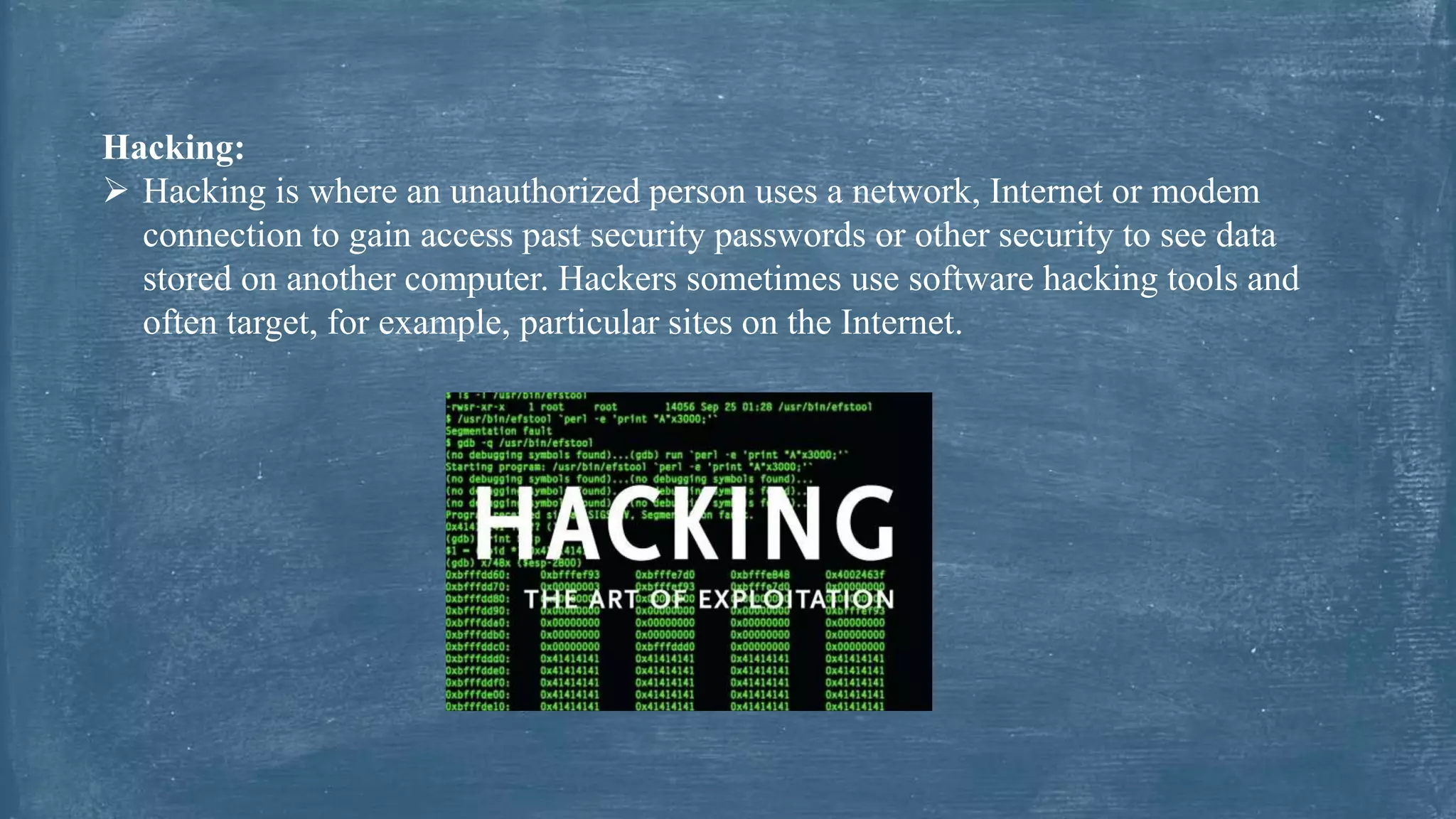 Hacking:
 Hacking is where an unauthorized person uses a network, Internet or modem
connection to gain access past security passwords or other security to see data
stored on another computer. Hackers sometimes use software hacking tools and
often target, for example, particular sites on the Internet.
 