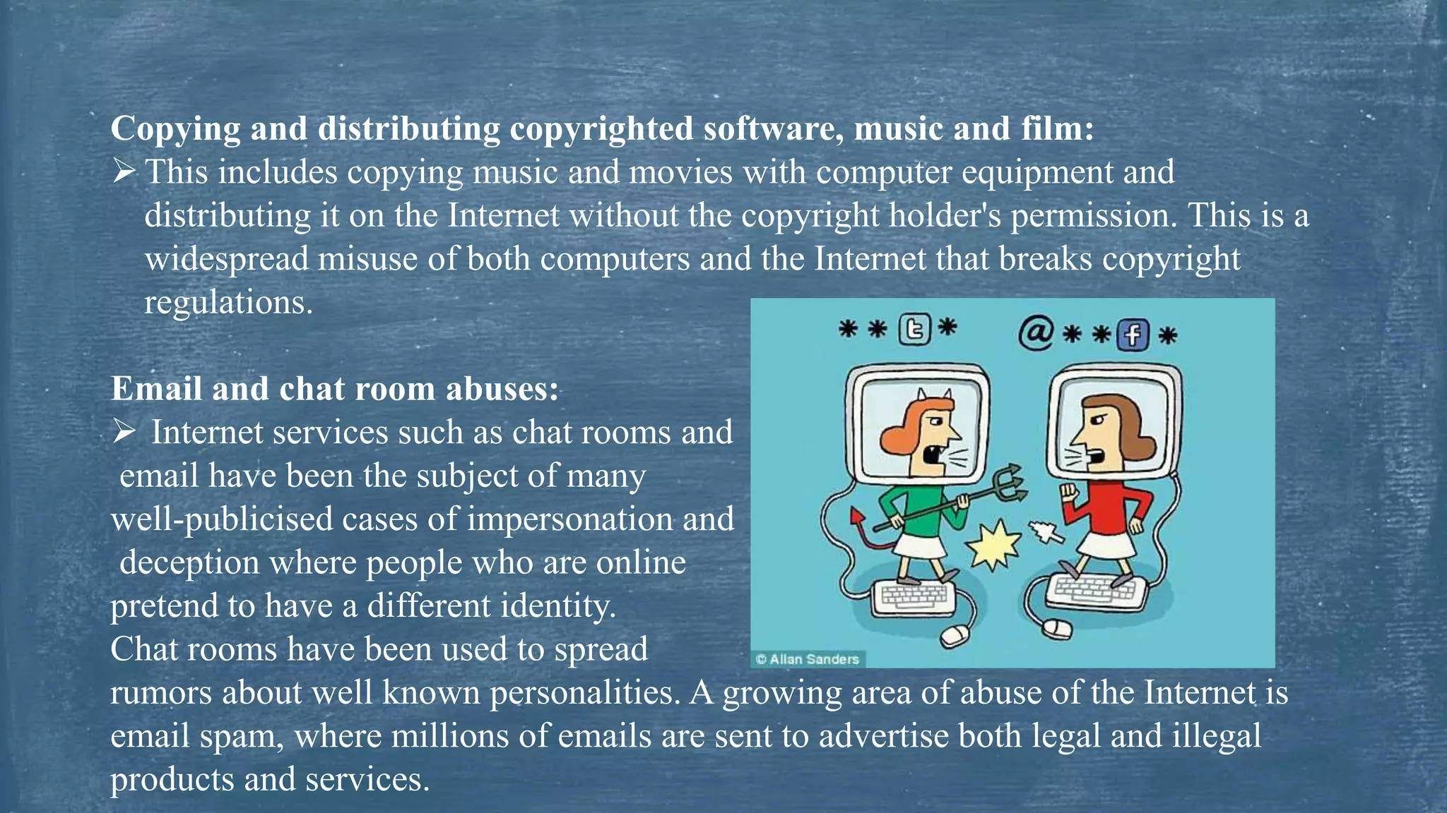 Copying and distributing copyrighted software, music and film:
This includes copying music and movies with computer equipment and
distributing it on the Internet without the copyright holder's permission. This is a
widespread misuse of both computers and the Internet that breaks copyright
regulations.
Email and chat room abuses:
 Internet services such as chat rooms and
email have been the subject of many
well-publicised cases of impersonation and
deception where people who are online
pretend to have a different identity.
Chat rooms have been used to spread
rumors about well known personalities. A growing area of abuse of the Internet is
email spam, where millions of emails are sent to advertise both legal and illegal
products and services.
 