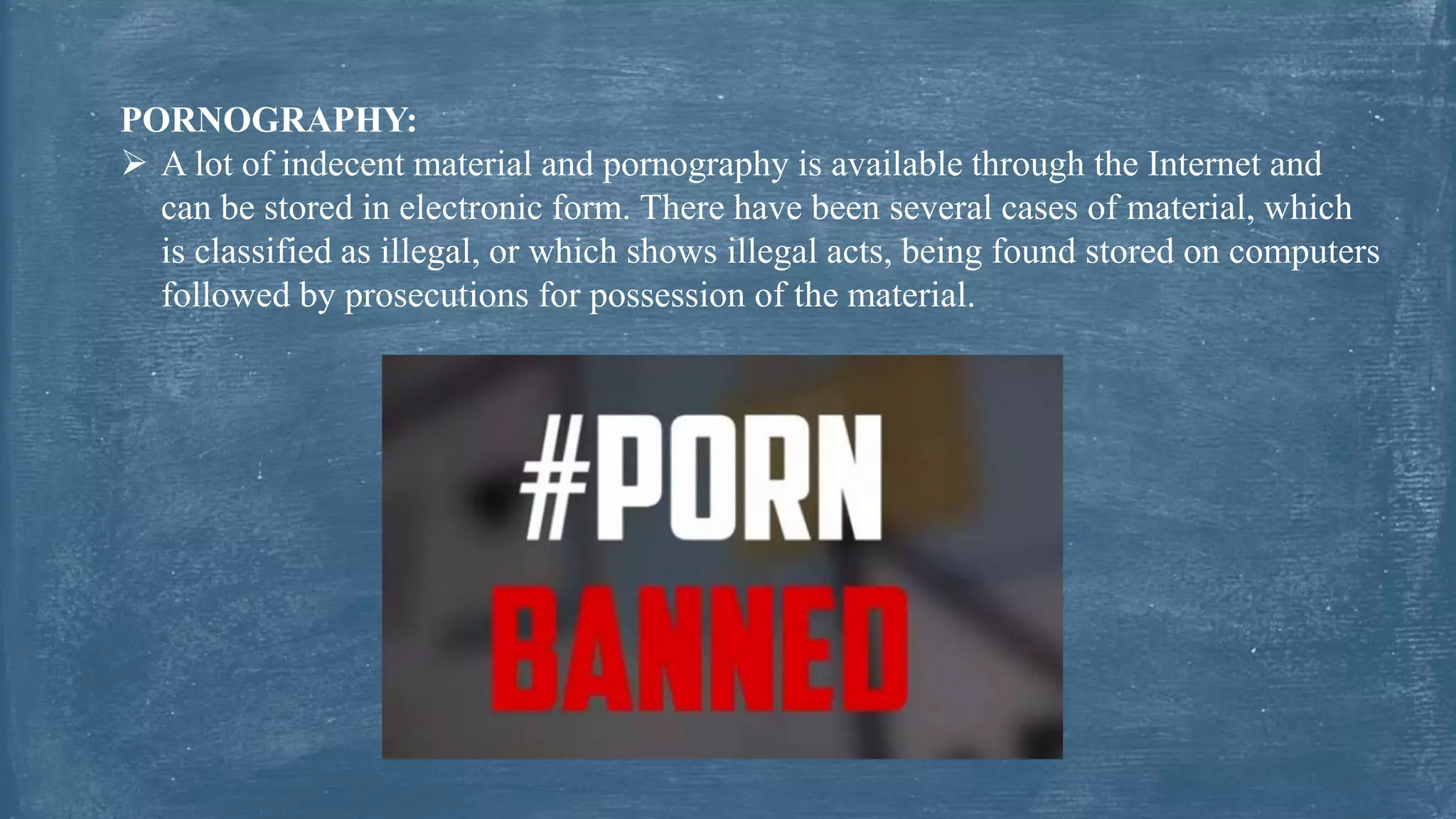PORNOGRAPHY:
 A lot of indecent material and pornography is available through the Internet and
can be stored in electronic form. There have been several cases of material, which
is classified as illegal, or which shows illegal acts, being found stored on computers
followed by prosecutions for possession of the material.
 