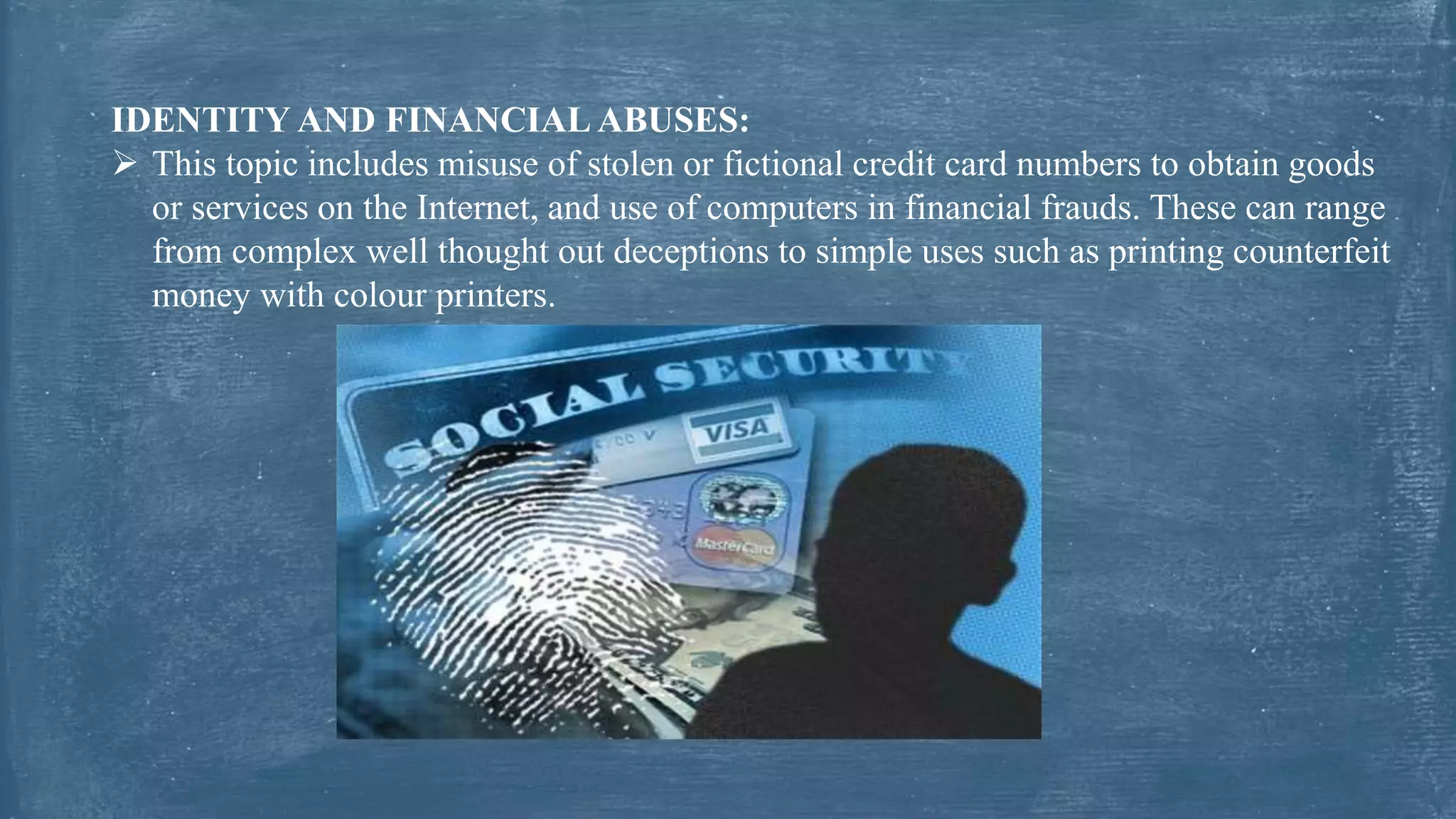 IDENTITY AND FINANCIAL ABUSES:
 This topic includes misuse of stolen or fictional credit card numbers to obtain goods
or services on the Internet, and use of computers in financial frauds. These can range
from complex well thought out deceptions to simple uses such as printing counterfeit
money with colour printers.
 