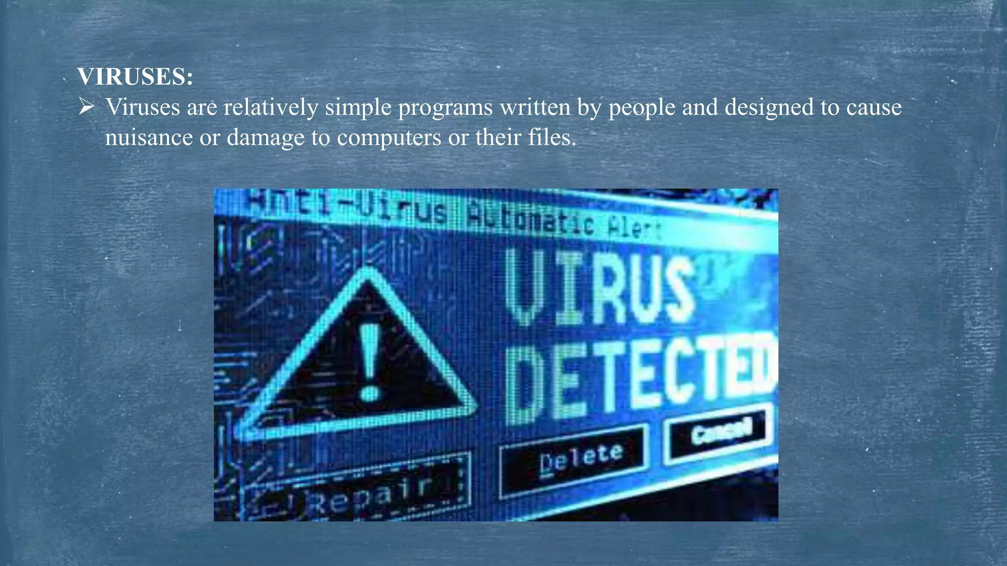VIRUSES:
 Viruses are relatively simple programs written by people and designed to cause
nuisance or damage to computers or their files.
 