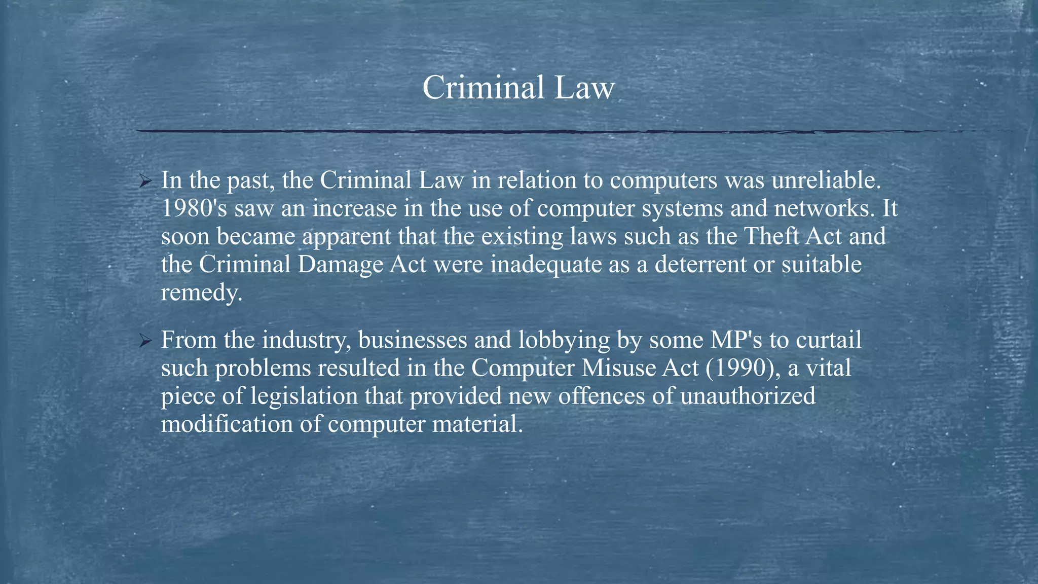 Criminal Law
 In the past, the Criminal Law in relation to computers was unreliable.
1980's saw an increase in the use of computer systems and networks. It
soon became apparent that the existing laws such as the Theft Act and
the Criminal Damage Act were inadequate as a deterrent or suitable
remedy.
 From the industry, businesses and lobbying by some MP's to curtail
such problems resulted in the Computer Misuse Act (1990), a vital
piece of legislation that provided new offences of unauthorized
modification of computer material.
 