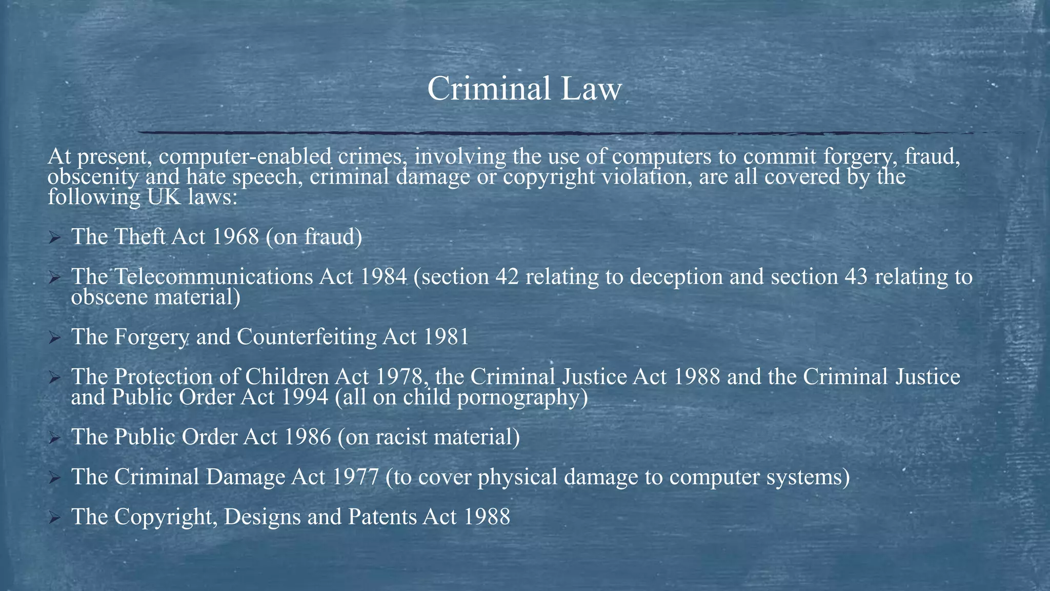 Criminal Law
At present, computer-enabled crimes, involving the use of computers to commit forgery, fraud,
obscenity and hate speech, criminal damage or copyright violation, are all covered by the
following UK laws:
 The Theft Act 1968 (on fraud)
 The Telecommunications Act 1984 (section 42 relating to deception and section 43 relating to
obscene material)
 The Forgery and Counterfeiting Act 1981
 The Protection of Children Act 1978, the Criminal Justice Act 1988 and the Criminal Justice
and Public Order Act 1994 (all on child pornography)
 The Public Order Act 1986 (on racist material)
 The Criminal Damage Act 1977 (to cover physical damage to computer systems)
 The Copyright, Designs and Patents Act 1988
 