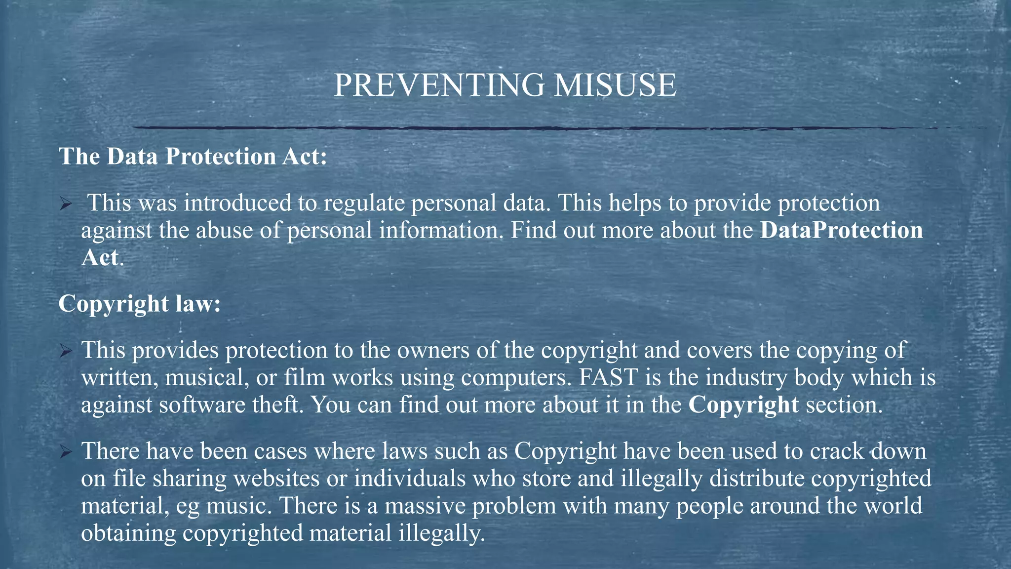 PREVENTING MISUSE
The Data Protection Act:
 This was introduced to regulate personal data. This helps to provide protection
against the abuse of personal information. Find out more about the DataProtection
Act.
Copyright law:
 This provides protection to the owners of the copyright and covers the copying of
written, musical, or film works using computers. FAST is the industry body which is
against software theft. You can find out more about it in the Copyright section.
 There have been cases where laws such as Copyright have been used to crack down
on file sharing websites or individuals who store and illegally distribute copyrighted
material, eg music. There is a massive problem with many people around the world
obtaining copyrighted material illegally.
 