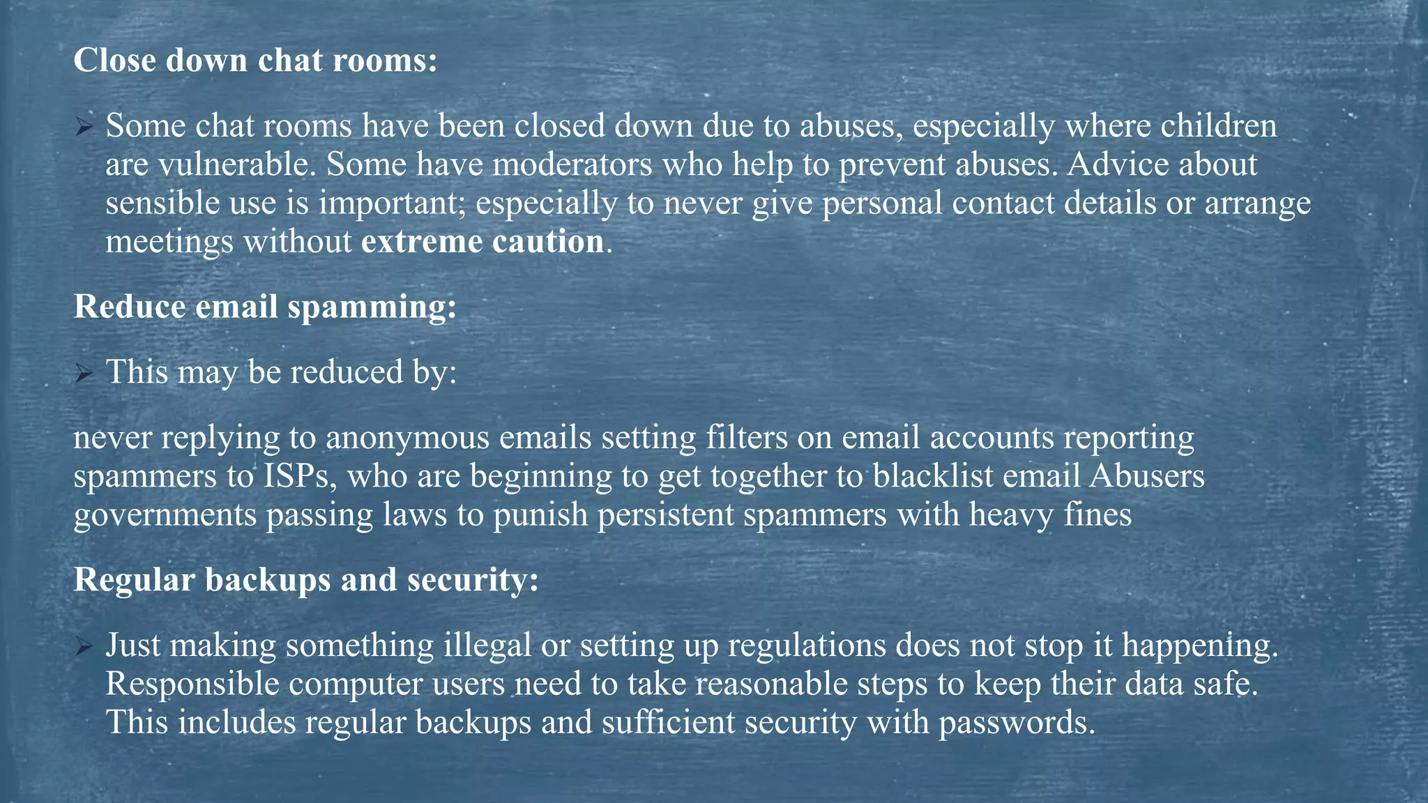Close down chat rooms:
 Some chat rooms have been closed down due to abuses, especially where children
are vulnerable. Some have moderators who help to prevent abuses. Advice about
sensible use is important; especially to never give personal contact details or arrange
meetings without extreme caution.
Reduce email spamming:
 This may be reduced by:
never replying to anonymous emails setting filters on email accounts reporting
spammers to ISPs, who are beginning to get together to blacklist email Abusers
governments passing laws to punish persistent spammers with heavy fines
Regular backups and security:
 Just making something illegal or setting up regulations does not stop it happening.
Responsible computer users need to take reasonable steps to keep their data safe.
This includes regular backups and sufficient security with passwords.
 