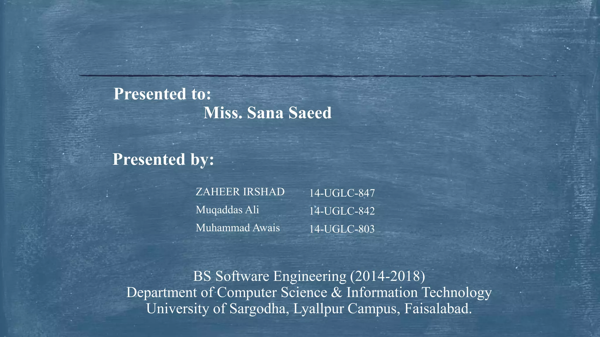 ZAHEER IRSHAD 14-UGLC-847
Muqaddas Ali 14-UGLC-842
Muhammad Awais 14-UGLC-803
Presented to:
Miss. Sana Saeed
Presented by:
BS Software Engineering (2014-2018)
Department of Computer Science & Information Technology
University of Sargodha, Lyallpur Campus, Faisalabad.
 