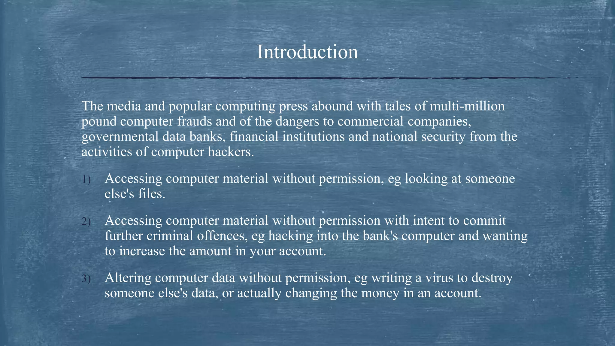 Introduction
The media and popular computing press abound with tales of multi-million
pound computer frauds and of the dangers to commercial companies,
governmental data banks, financial institutions and national security from the
activities of computer hackers.
1) Accessing computer material without permission, eg looking at someone
else's files.
2) Accessing computer material without permission with intent to commit
further criminal offences, eg hacking into the bank's computer and wanting
to increase the amount in your account.
3) Altering computer data without permission, eg writing a virus to destroy
someone else's data, or actually changing the money in an account.
 
