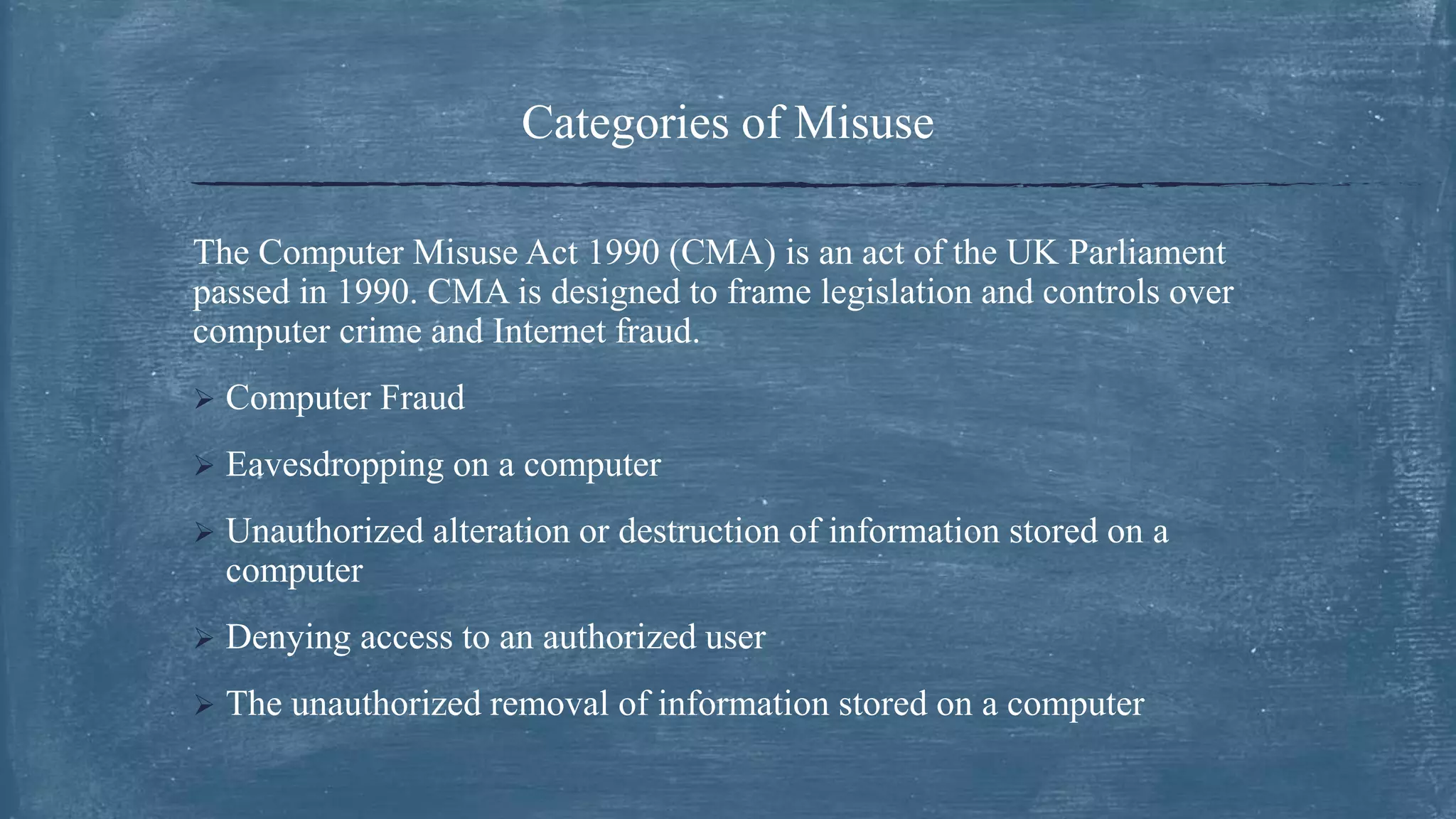 Categories of Misuse
The Computer Misuse Act 1990 (CMA) is an act of the UK Parliament
passed in 1990. CMA is designed to frame legislation and controls over
computer crime and Internet fraud.
 Computer Fraud
 Eavesdropping on a computer
 Unauthorized alteration or destruction of information stored on a
computer
 Denying access to an authorized user
 The unauthorized removal of information stored on a computer
 