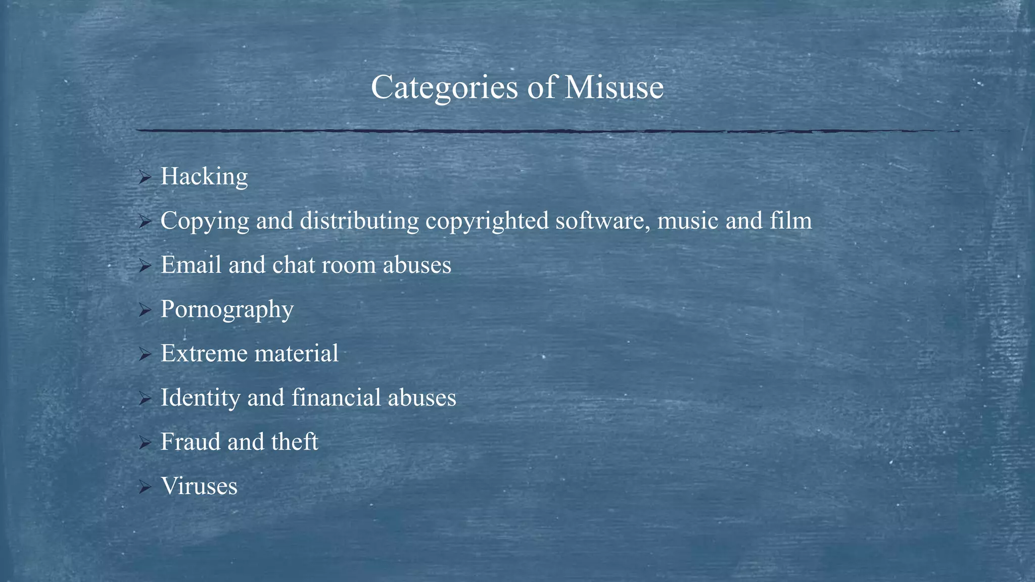 Categories of Misuse
 Hacking
 Copying and distributing copyrighted software, music and film
 Email and chat room abuses
 Pornography
 Extreme material
 Identity and financial abuses
 Fraud and theft
 Viruses
 