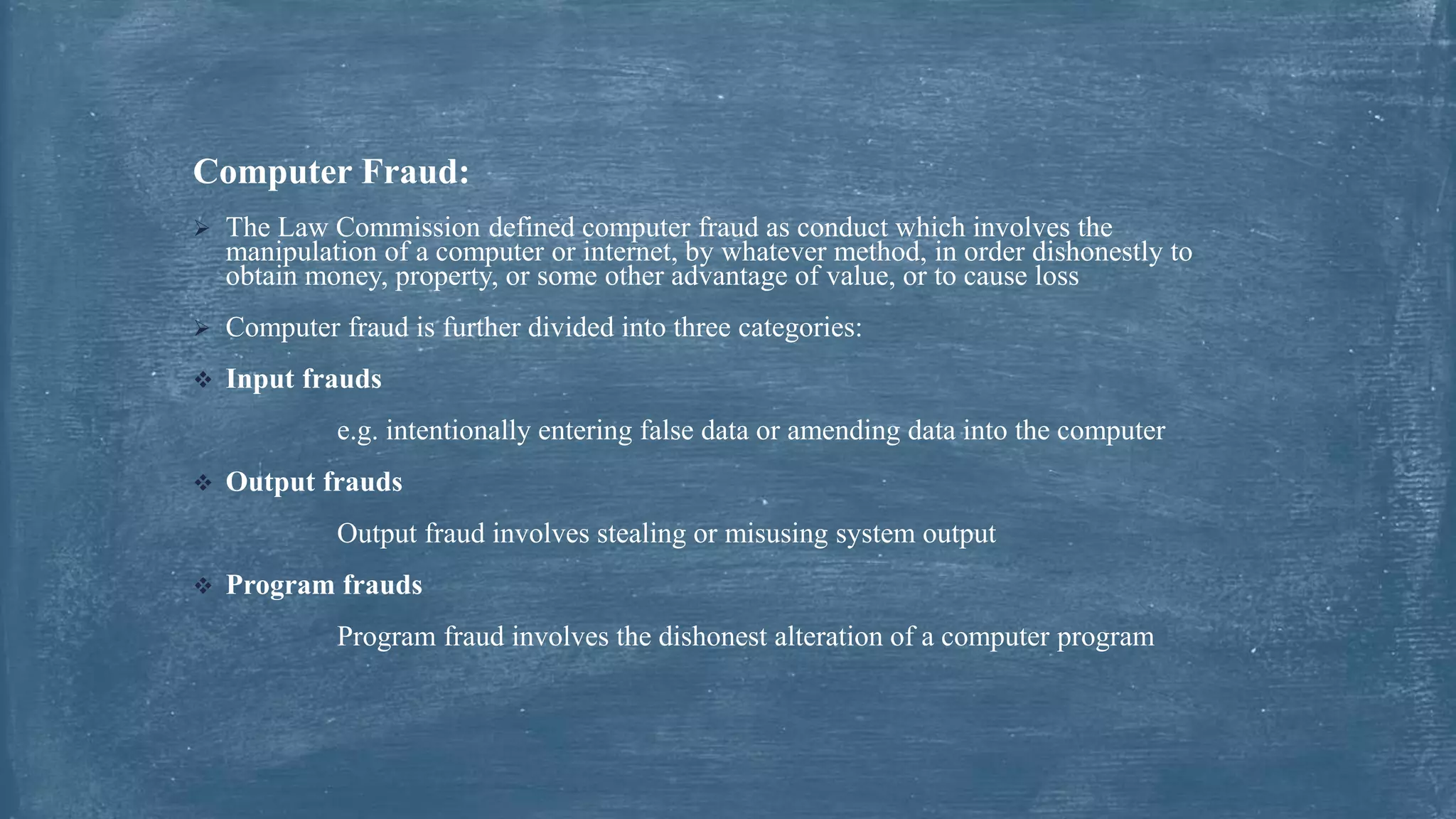 Computer Fraud:
 The Law Commission defined computer fraud as conduct which involves the
manipulation of a computer or internet, by whatever method, in order dishonestly to
obtain money, property, or some other advantage of value, or to cause loss
 Computer fraud is further divided into three categories:
 Input frauds
e.g. intentionally entering false data or amending data into the computer
 Output frauds
Output fraud involves stealing or misusing system output
 Program frauds
Program fraud involves the dishonest alteration of a computer program
 
