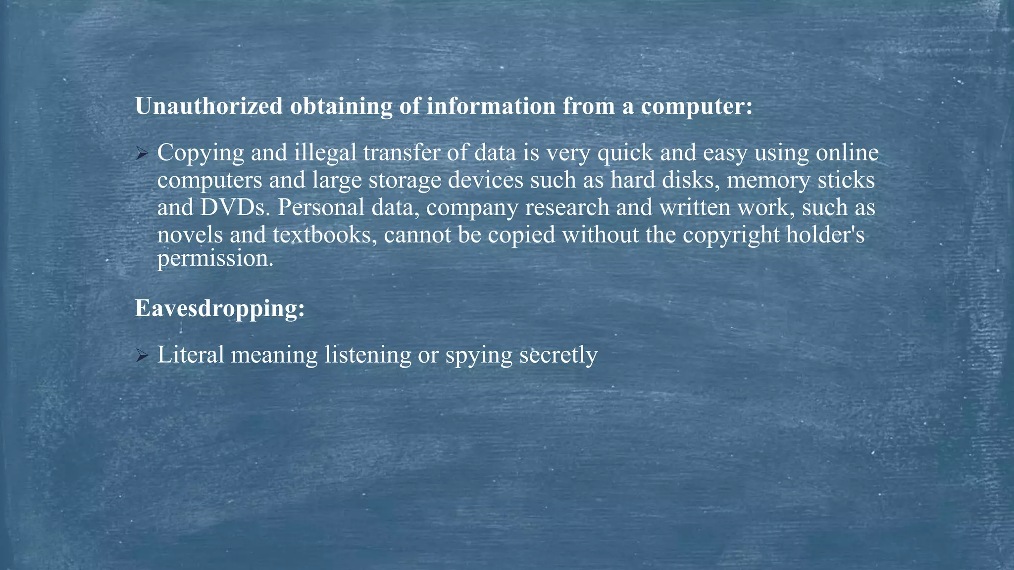 Unauthorized obtaining of information from a computer:
 Copying and illegal transfer of data is very quick and easy using online
computers and large storage devices such as hard disks, memory sticks
and DVDs. Personal data, company research and written work, such as
novels and textbooks, cannot be copied without the copyright holder's
permission.
Eavesdropping:
 Literal meaning listening or spying secretly
 