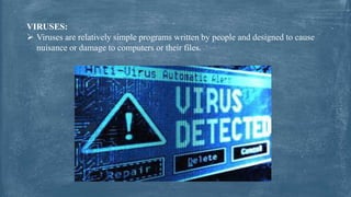 VIRUSES:
 Viruses are relatively simple programs written by people and designed to cause
nuisance or damage to computers or their files.
 