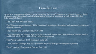 Criminal Law
At present, computer-enabled crimes, involving the use of computers to commit forgery, fraud,
obscenity and hate speech, criminal damage or copyright violation, are all covered by the
following UK laws:
 The Theft Act 1968 (on fraud)
 The Telecommunications Act 1984 (section 42 relating to deception and section 43 relating to
obscene material)
 The Forgery and Counterfeiting Act 1981
 The Protection of Children Act 1978, the Criminal Justice Act 1988 and the Criminal Justice
and Public Order Act 1994 (all on child pornography)
 The Public Order Act 1986 (on racist material)
 The Criminal Damage Act 1977 (to cover physical damage to computer systems)
 The Copyright, Designs and Patents Act 1988
 