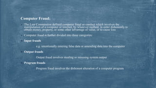 Computer Fraud:
 The Law Commission defined computer fraud as conduct which involves the
manipulation of a computer or internet, by whatever method, in order dishonestly to
obtain money, property, or some other advantage of value, or to cause loss
 Computer fraud is further divided into three categories:
 Input frauds
e.g. intentionally entering false data or amending data into the computer
 Output frauds
Output fraud involves stealing or misusing system output
 Program frauds
Program fraud involves the dishonest alteration of a computer program
 