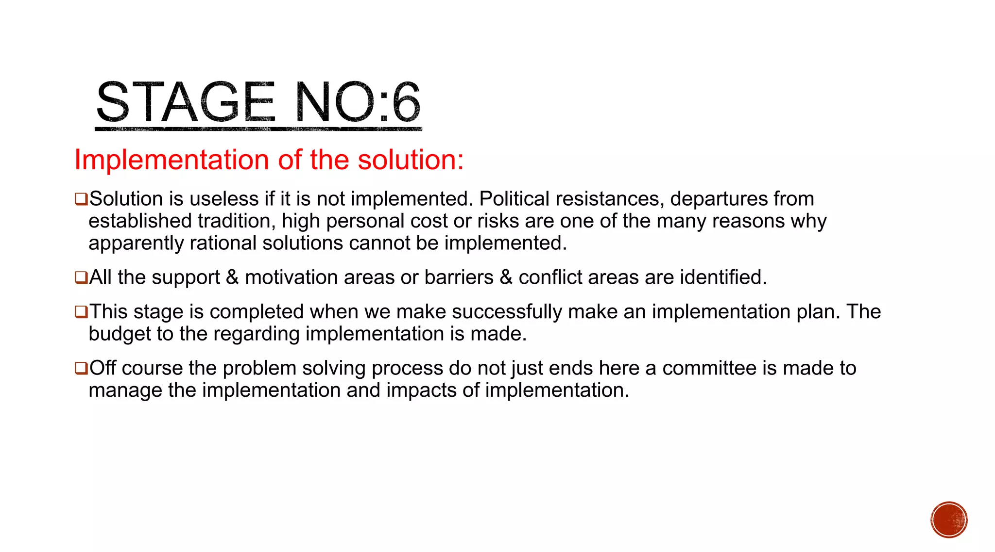 Implementation of the solution:
Solution is useless if it is not implemented. Political resistances, departures from
established tradition, high personal cost or risks are one of the many reasons why
apparently rational solutions cannot be implemented.
All the support & motivation areas or barriers & conflict areas are identified.
This stage is completed when we make successfully make an implementation plan. The
budget to the regarding implementation is made.
Off course the problem solving process do not just ends here a committee is made to
manage the implementation and impacts of implementation.
 