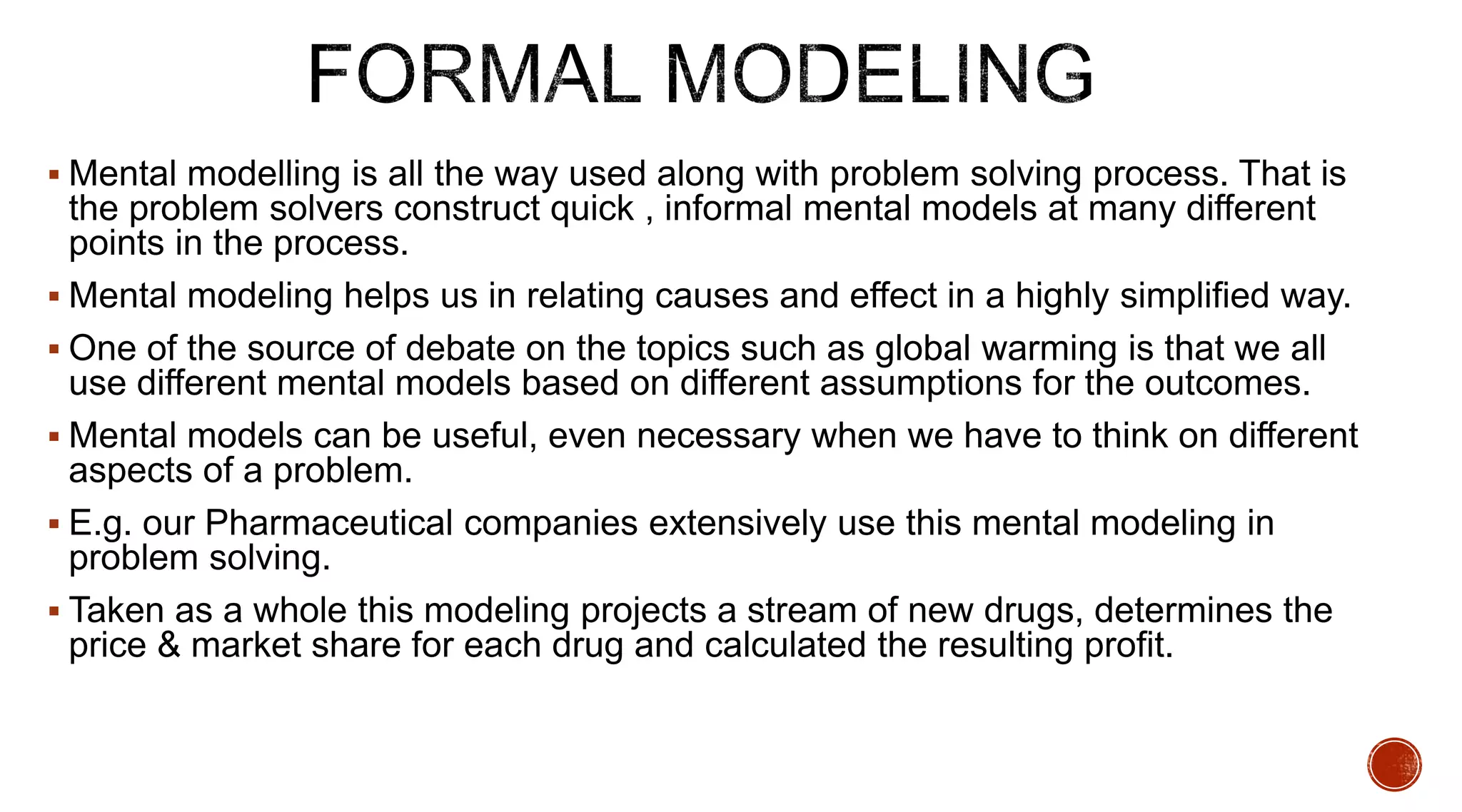  Mental modelling is all the way used along with problem solving process. That is
the problem solvers construct quick , informal mental models at many different
points in the process.
 Mental modeling helps us in relating causes and effect in a highly simplified way.
 One of the source of debate on the topics such as global warming is that we all
use different mental models based on different assumptions for the outcomes.
 Mental models can be useful, even necessary when we have to think on different
aspects of a problem.
 E.g. our Pharmaceutical companies extensively use this mental modeling in
problem solving.
 Taken as a whole this modeling projects a stream of new drugs, determines the
price & market share for each drug and calculated the resulting profit.
 