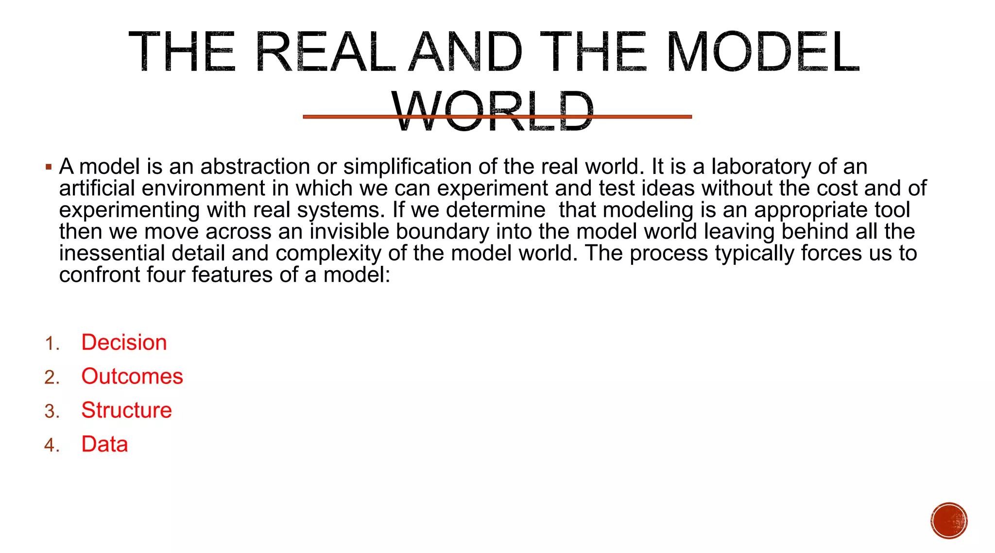  A model is an abstraction or simplification of the real world. It is a laboratory of an
artificial environment in which we can experiment and test ideas without the cost and of
experimenting with real systems. If we determine that modeling is an appropriate tool
then we move across an invisible boundary into the model world leaving behind all the
inessential detail and complexity of the model world. The process typically forces us to
confront four features of a model:
1. Decision
2. Outcomes
3. Structure
4. Data
 