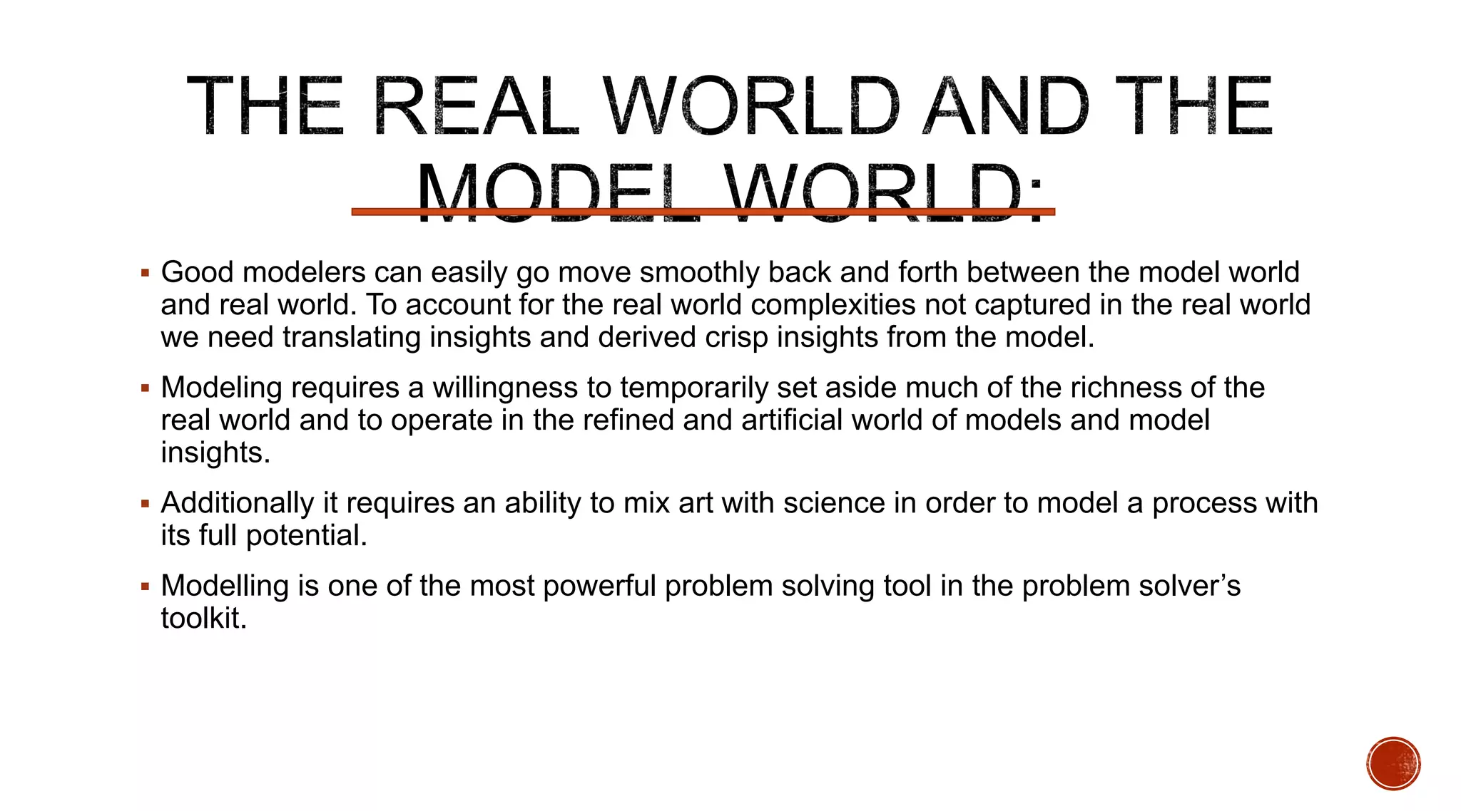  Good modelers can easily go move smoothly back and forth between the model world
and real world. To account for the real world complexities not captured in the real world
we need translating insights and derived crisp insights from the model.
 Modeling requires a willingness to temporarily set aside much of the richness of the
real world and to operate in the refined and artificial world of models and model
insights.
 Additionally it requires an ability to mix art with science in order to model a process with
its full potential.
 Modelling is one of the most powerful problem solving tool in the problem solver’s
toolkit.
 