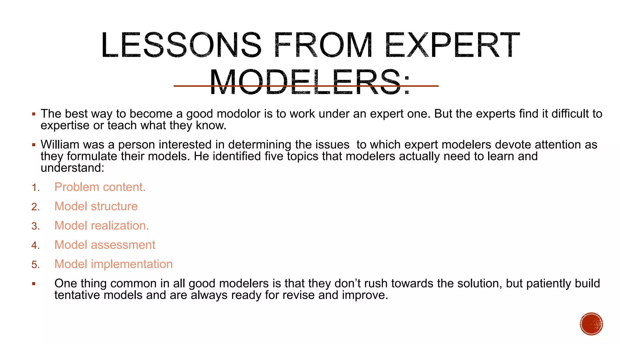  The best way to become a good modolor is to work under an expert one. But the experts find it difficult to
expertise or teach what they know.
 William was a person interested in determining the issues to which expert modelers devote attention as
they formulate their models. He identified five topics that modelers actually need to learn and
understand:
1. Problem content.
2. Model structure
3. Model realization.
4. Model assessment
5. Model implementation
 One thing common in all good modelers is that they don’t rush towards the solution, but patiently build
tentative models and are always ready for revise and improve.
 