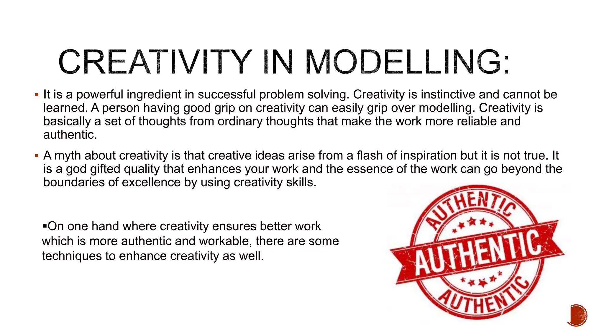  It is a powerful ingredient in successful problem solving. Creativity is instinctive and cannot be
learned. A person having good grip on creativity can easily grip over modelling. Creativity is
basically a set of thoughts from ordinary thoughts that make the work more reliable and
authentic.
 A myth about creativity is that creative ideas arise from a flash of inspiration but it is not true. It
is a god gifted quality that enhances your work and the essence of the work can go beyond the
boundaries of excellence by using creativity skills.
On one hand where creativity ensures better work
which is more authentic and workable, there are some
techniques to enhance creativity as well.
 