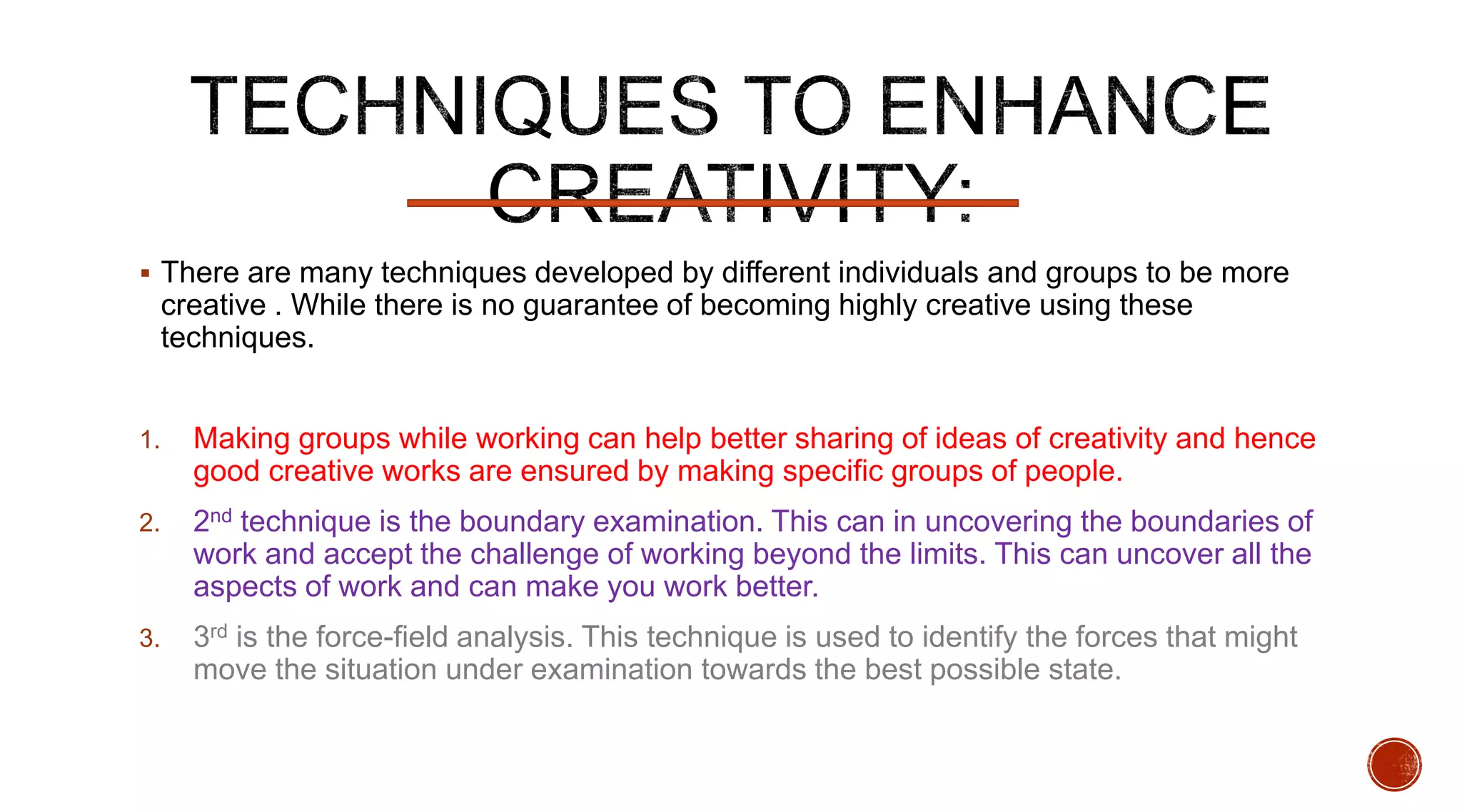  There are many techniques developed by different individuals and groups to be more
creative . While there is no guarantee of becoming highly creative using these
techniques.
1. Making groups while working can help better sharing of ideas of creativity and hence
good creative works are ensured by making specific groups of people.
2. 2nd technique is the boundary examination. This can in uncovering the boundaries of
work and accept the challenge of working beyond the limits. This can uncover all the
aspects of work and can make you work better.
3. 3rd is the force-field analysis. This technique is used to identify the forces that might
move the situation under examination towards the best possible state.
 