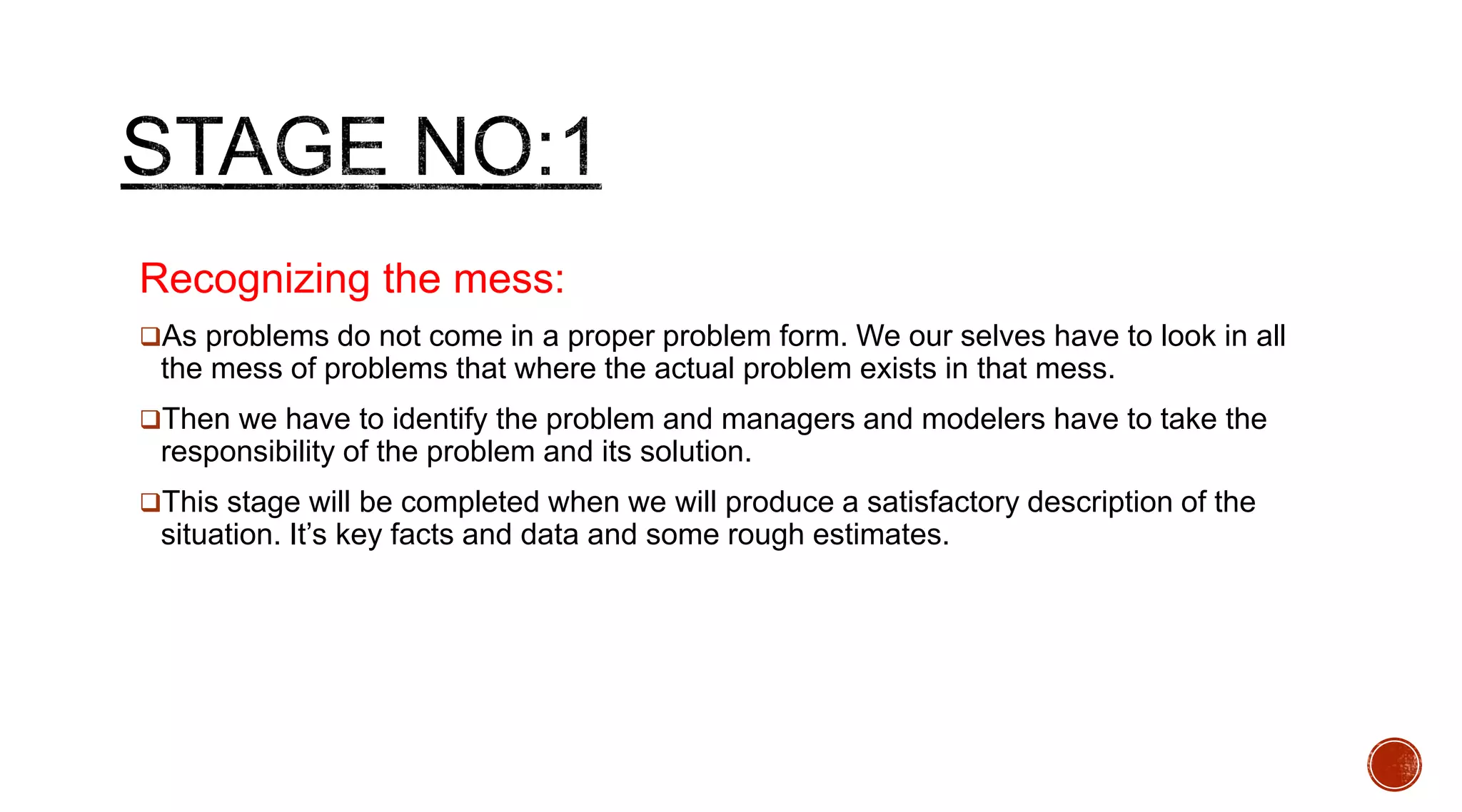 Recognizing the mess:
As problems do not come in a proper problem form. We our selves have to look in all
the mess of problems that where the actual problem exists in that mess.
Then we have to identify the problem and managers and modelers have to take the
responsibility of the problem and its solution.
This stage will be completed when we will produce a satisfactory description of the
situation. It’s key facts and data and some rough estimates.
 