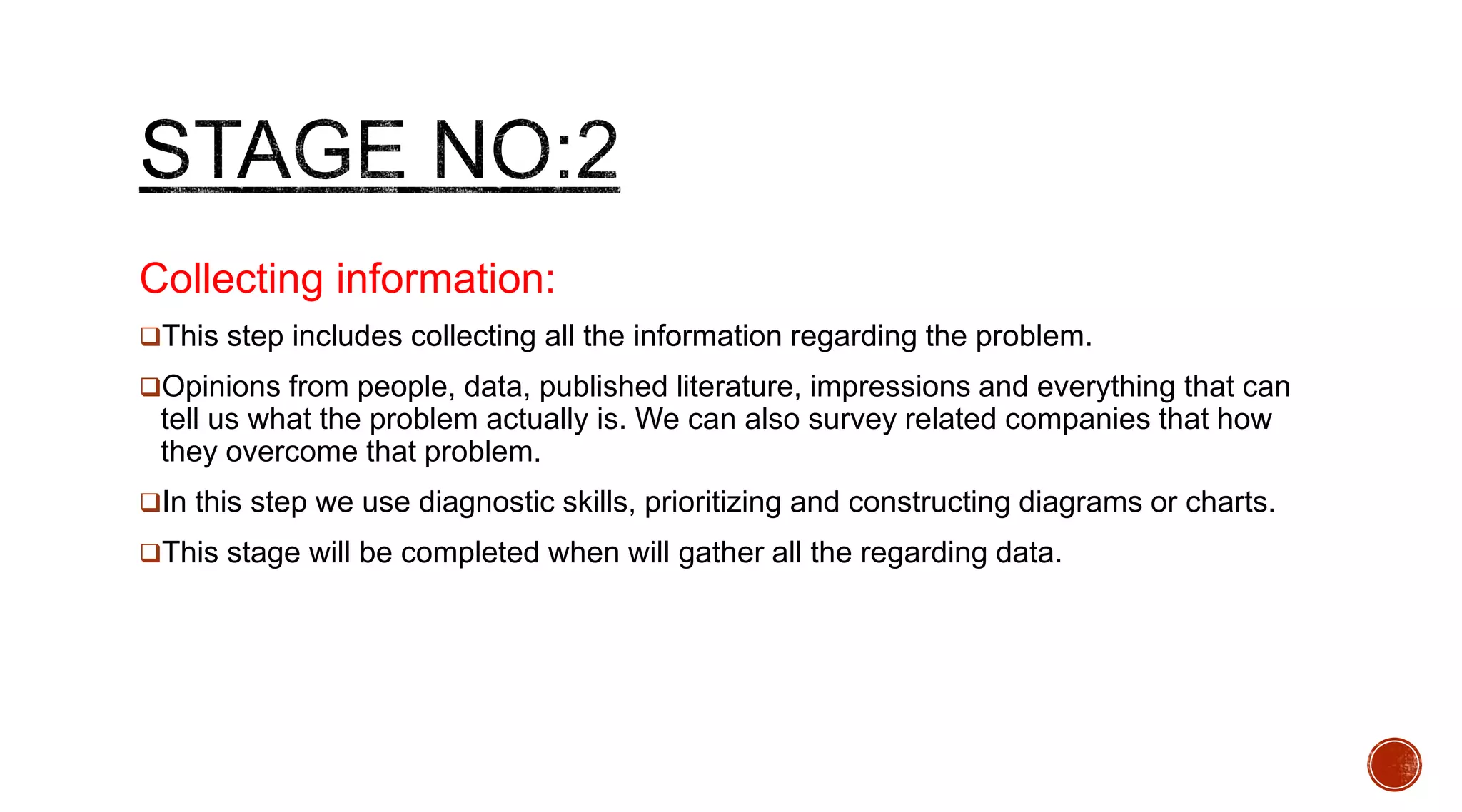 Collecting information:
This step includes collecting all the information regarding the problem.
Opinions from people, data, published literature, impressions and everything that can
tell us what the problem actually is. We can also survey related companies that how
they overcome that problem.
In this step we use diagnostic skills, prioritizing and constructing diagrams or charts.
This stage will be completed when will gather all the regarding data.
 
