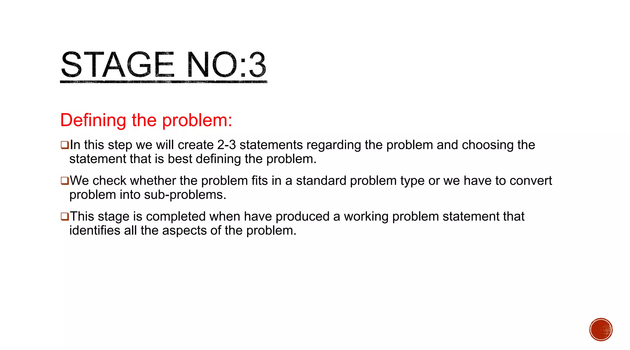 Defining the problem:
In this step we will create 2-3 statements regarding the problem and choosing the
statement that is best defining the problem.
We check whether the problem fits in a standard problem type or we have to convert
problem into sub-problems.
This stage is completed when have produced a working problem statement that
identifies all the aspects of the problem.
 