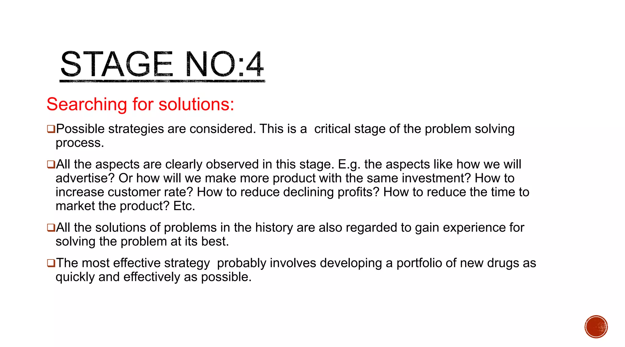 Searching for solutions:
Possible strategies are considered. This is a critical stage of the problem solving
process.
All the aspects are clearly observed in this stage. E.g. the aspects like how we will
advertise? Or how will we make more product with the same investment? How to
increase customer rate? How to reduce declining profits? How to reduce the time to
market the product? Etc.
All the solutions of problems in the history are also regarded to gain experience for
solving the problem at its best.
The most effective strategy probably involves developing a portfolio of new drugs as
quickly and effectively as possible.
 