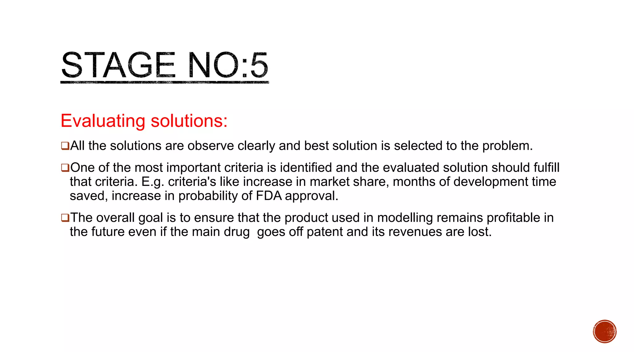 Evaluating solutions:
All the solutions are observe clearly and best solution is selected to the problem.
One of the most important criteria is identified and the evaluated solution should fulfill
that criteria. E.g. criteria's like increase in market share, months of development time
saved, increase in probability of FDA approval.
The overall goal is to ensure that the product used in modelling remains profitable in
the future even if the main drug goes off patent and its revenues are lost.
 