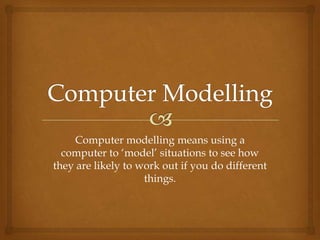 Computer modelling means using a
  computer to ‘model’ situations to see how
they are likely to work out if you do different
                    things.
 