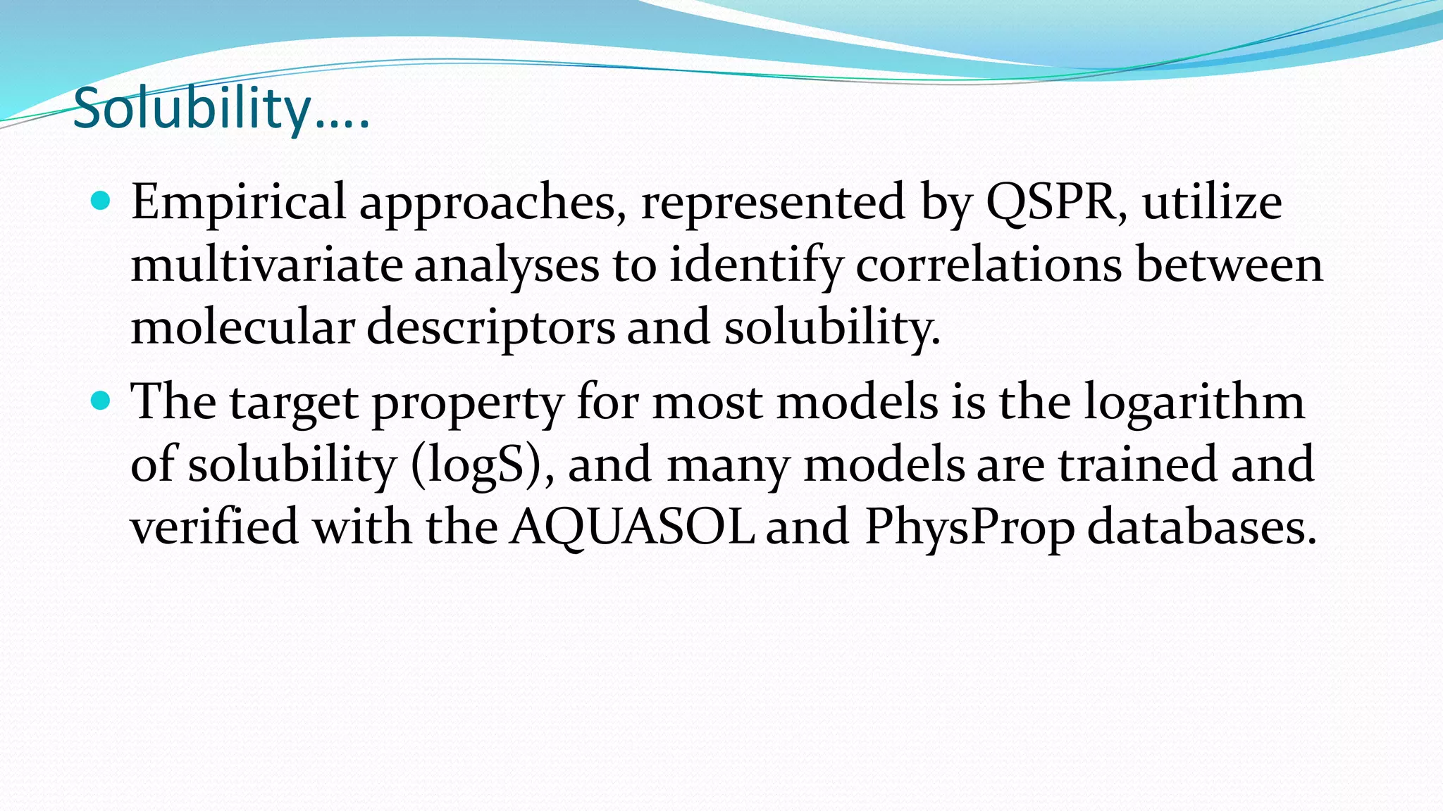 Solubility….
 Empirical approaches, represented by QSPR, utilize
multivariate analyses to identify correlations between
molecular descriptors and solubility.
 The target property for most models is the logarithm
of solubility (logS), and many models are trained and
verified with the AQUASOL and PhysProp databases.
 