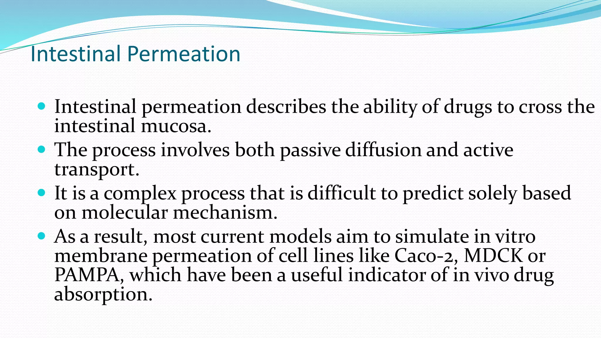 Intestinal Permeation
 Intestinal permeation describes the ability of drugs to cross the
intestinal mucosa.
 The process involves both passive diffusion and active
transport.
 It is a complex process that is difficult to predict solely based
on molecular mechanism.
 As a result, most current models aim to simulate in vitro
membrane permeation of cell lines like Caco-2, MDCK or
PAMPA, which have been a useful indicator of in vivo drug
absorption.
 