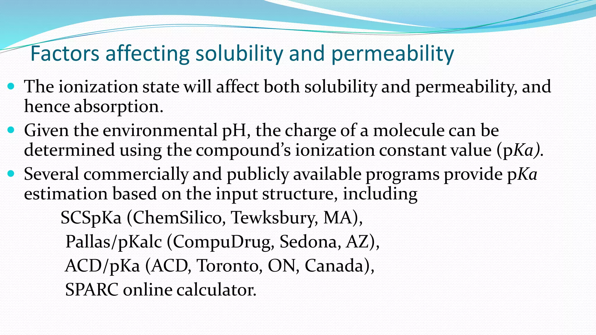 Factors affecting solubility and permeability
 The ionization state will affect both solubility and permeability, and
hence absorption.
 Given the environmental pH, the charge of a molecule can be
determined using the compound’s ionization constant value (pKa).
 Several commercially and publicly available programs provide pKa
estimation based on the input structure, including
SCSpKa (ChemSilico, Tewksbury, MA),
Pallas/pKalc (CompuDrug, Sedona, AZ),
ACD/pKa (ACD, Toronto, ON, Canada),
SPARC online calculator.
 