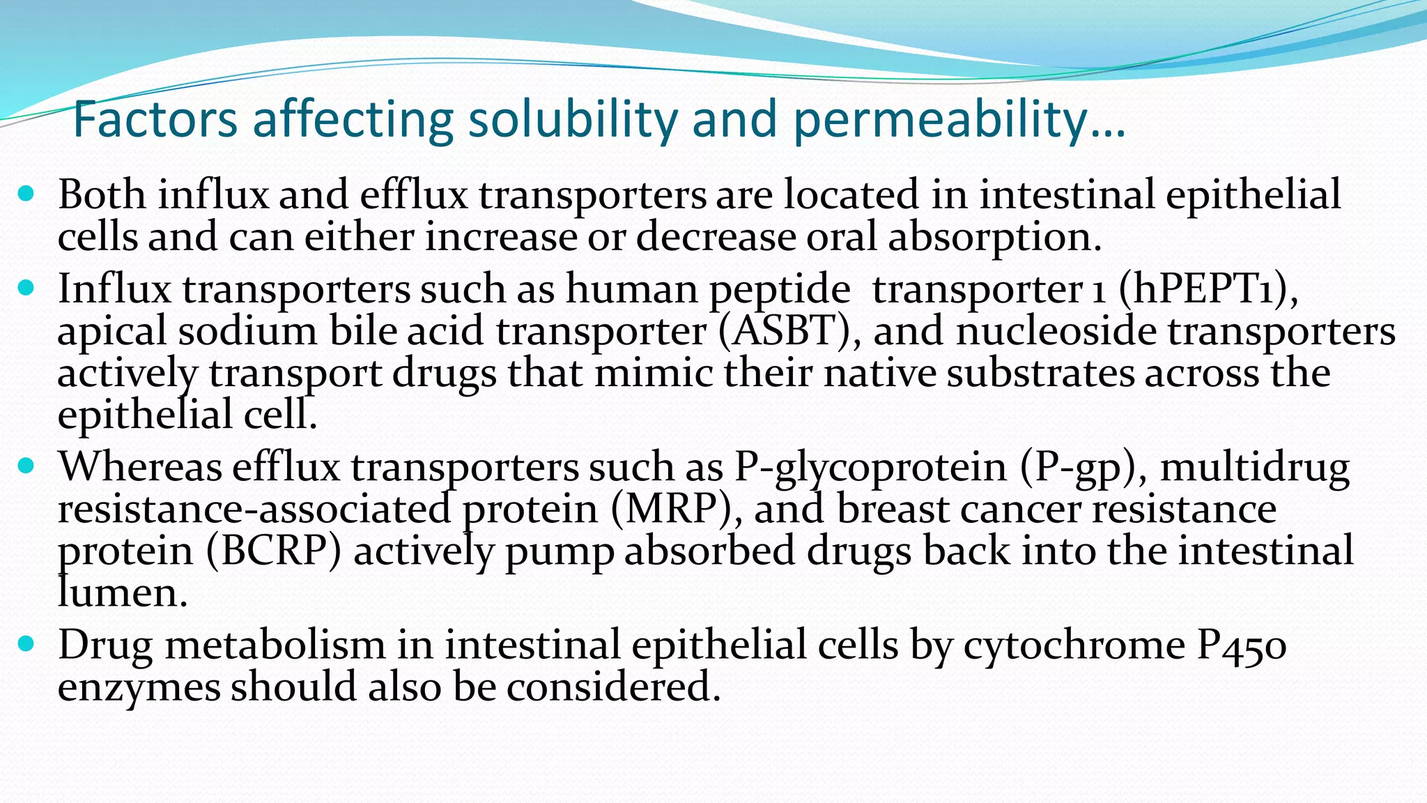 Factors affecting solubility and permeability…
 Both influx and efflux transporters are located in intestinal epithelial
cells and can either increase or decrease oral absorption.
 Influx transporters such as human peptide transporter 1 (hPEPT1),
apical sodium bile acid transporter (ASBT), and nucleoside transporters
actively transport drugs that mimic their native substrates across the
epithelial cell.
 Whereas efflux transporters such as P-glycoprotein (P-gp), multidrug
resistance-associated protein (MRP), and breast cancer resistance
protein (BCRP) actively pump absorbed drugs back into the intestinal
lumen.
 Drug metabolism in intestinal epithelial cells by cytochrome P450
enzymes should also be considered.
 