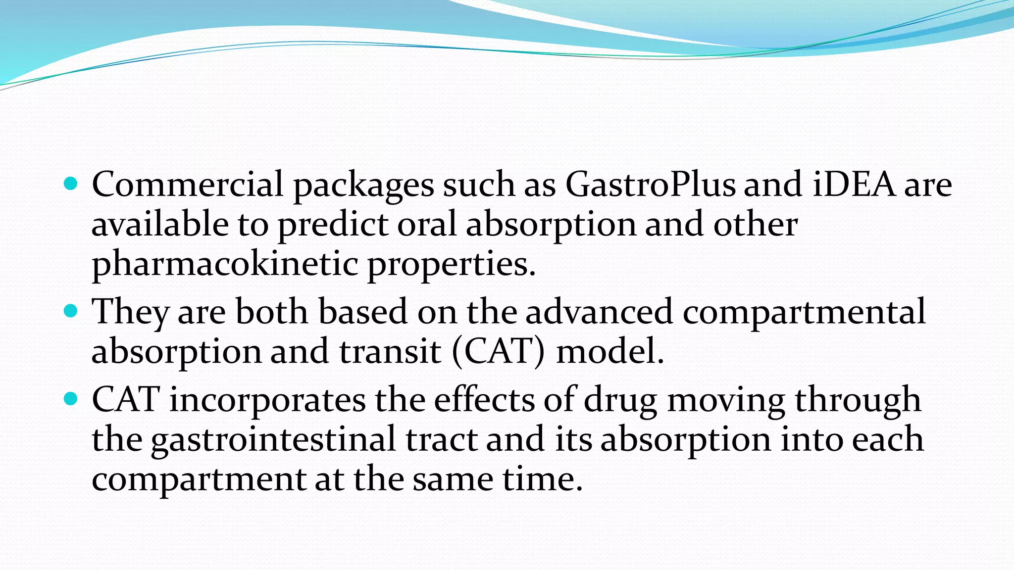  Commercial packages such as GastroPlus and iDEA are
available to predict oral absorption and other
pharmacokinetic properties.
 They are both based on the advanced compartmental
absorption and transit (CAT) model.
 CAT incorporates the effects of drug moving through
the gastrointestinal tract and its absorption into each
compartment at the same time.
 