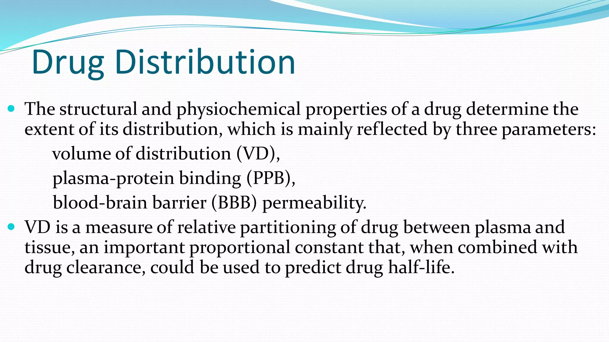 Drug Distribution
 The structural and physiochemical properties of a drug determine the
extent of its distribution, which is mainly reflected by three parameters:
volume of distribution (VD),
plasma-protein binding (PPB),
blood-brain barrier (BBB) permeability.
 VD is a measure of relative partitioning of drug between plasma and
tissue, an important proportional constant that, when combined with
drug clearance, could be used to predict drug half-life.
 