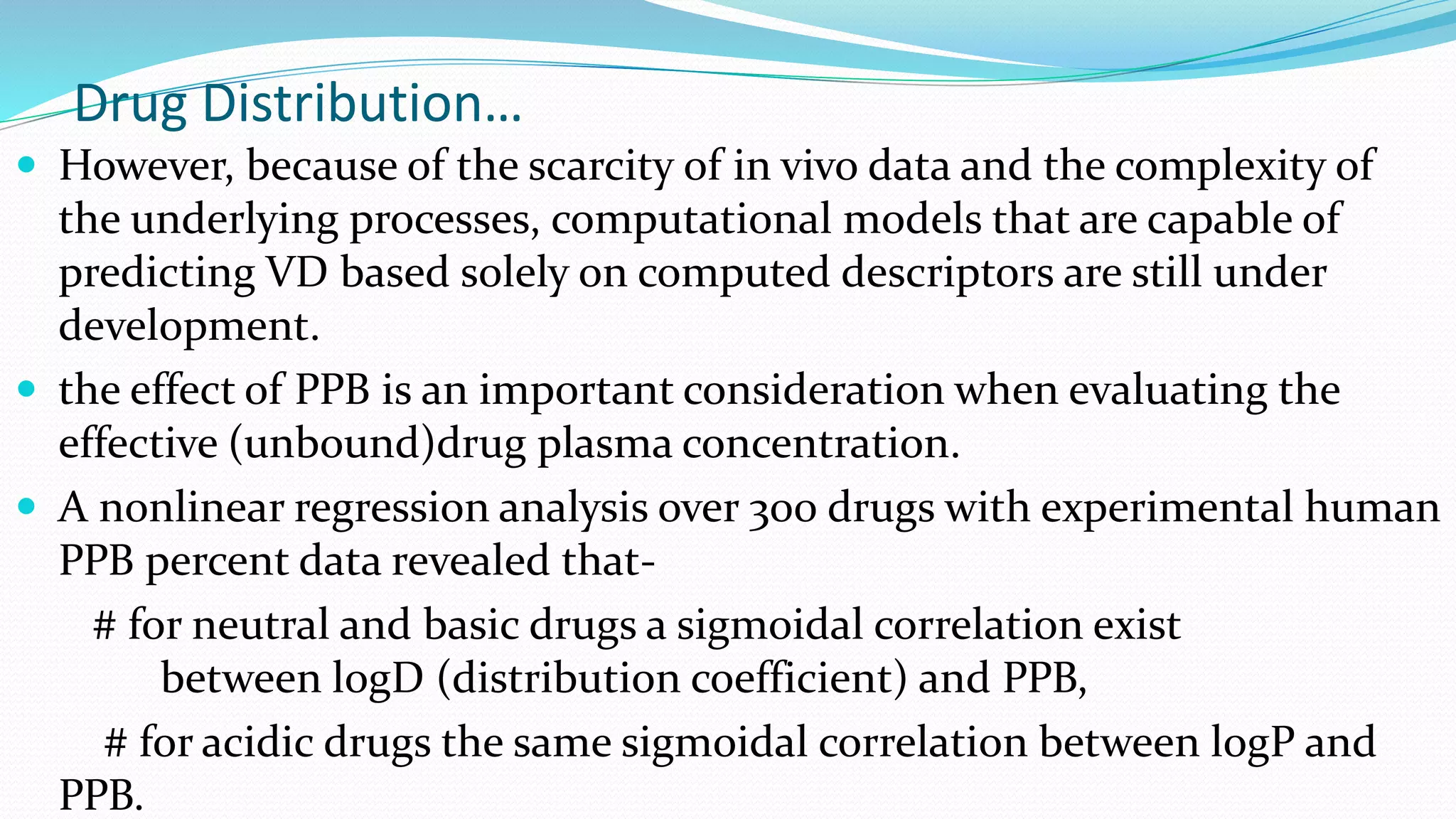 Drug Distribution…
 However, because of the scarcity of in vivo data and the complexity of
the underlying processes, computational models that are capable of
predicting VD based solely on computed descriptors are still under
development.
 the effect of PPB is an important consideration when evaluating the
effective (unbound)drug plasma concentration.
 A nonlinear regression analysis over 300 drugs with experimental human
PPB percent data revealed that-
# for neutral and basic drugs a sigmoidal correlation exist
between logD (distribution coefficient) and PPB,
# for acidic drugs the same sigmoidal correlation between logP and
PPB.
 