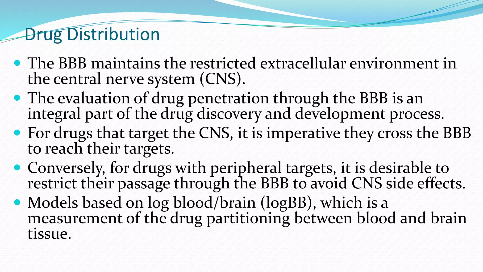 Drug Distribution
 The BBB maintains the restricted extracellular environment in
the central nerve system (CNS).
 The evaluation of drug penetration through the BBB is an
integral part of the drug discovery and development process.
 For drugs that target the CNS, it is imperative they cross the BBB
to reach their targets.
 Conversely, for drugs with peripheral targets, it is desirable to
restrict their passage through the BBB to avoid CNS side effects.
 Models based on log blood/brain (logBB), which is a
measurement of the drug partitioning between blood and brain
tissue.
 