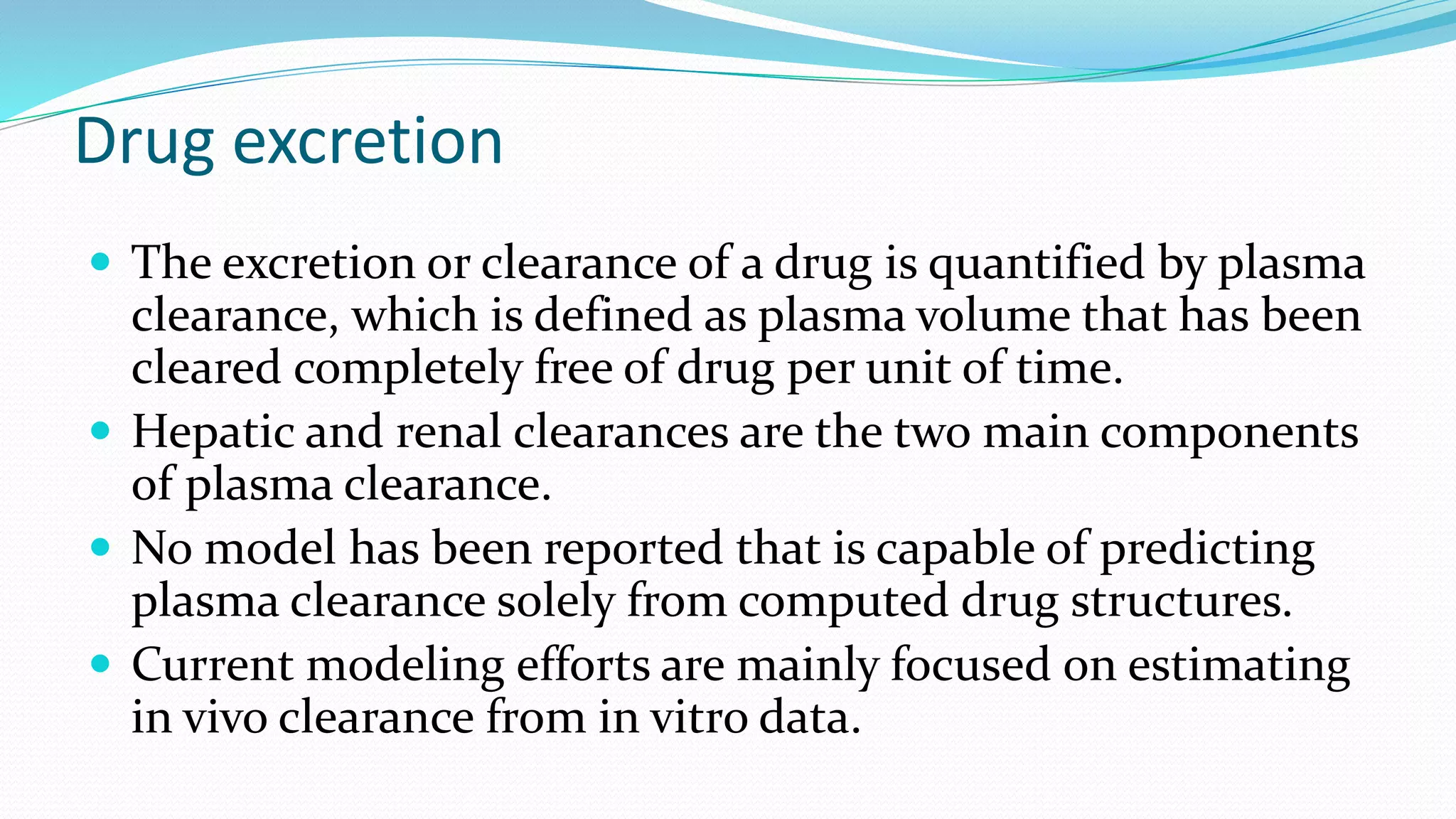 Drug excretion
 The excretion or clearance of a drug is quantified by plasma
clearance, which is defined as plasma volume that has been
cleared completely free of drug per unit of time.
 Hepatic and renal clearances are the two main components
of plasma clearance.
 No model has been reported that is capable of predicting
plasma clearance solely from computed drug structures.
 Current modeling efforts are mainly focused on estimating
in vivo clearance from in vitro data.
 