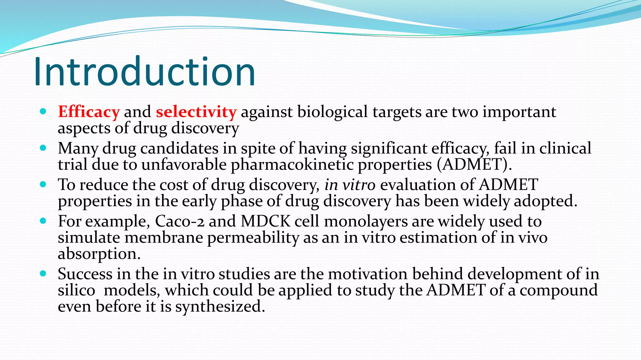 Introduction
 Efficacy and selectivity against biological targets are two important
aspects of drug discovery
 Many drug candidates in spite of having significant efficacy, fail in clinical
trial due to unfavorable pharmacokinetic properties (ADMET).
 To reduce the cost of drug discovery, in vitro evaluation of ADMET
properties in the early phase of drug discovery has been widely adopted.
 For example, Caco-2 and MDCK cell monolayers are widely used to
simulate membrane permeability as an in vitro estimation of in vivo
absorption.
 Success in the in vitro studies are the motivation behind development of in
silico models, which could be applied to study the ADMET of a compound
even before it is synthesized.
 