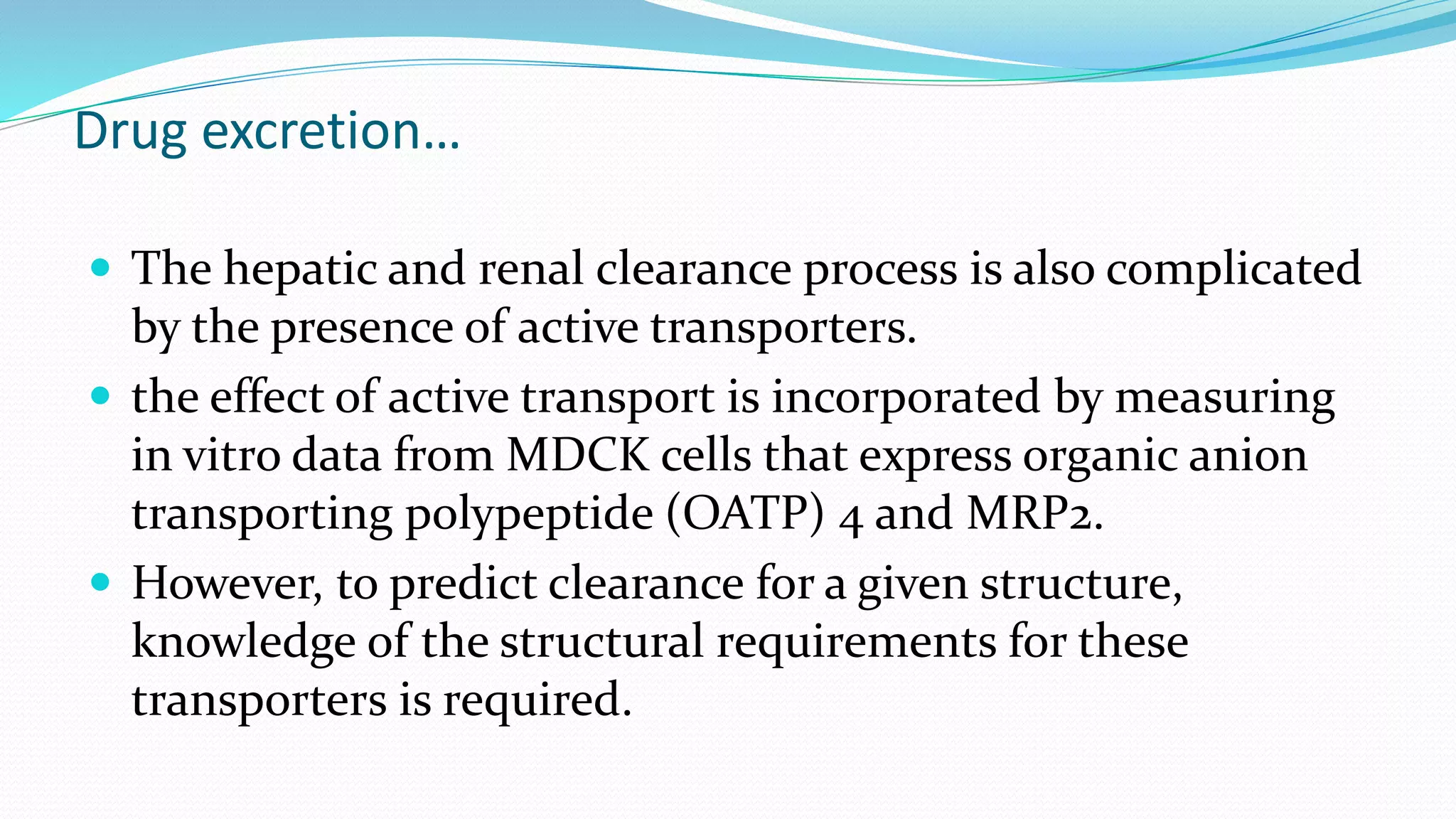 Drug excretion…
 The hepatic and renal clearance process is also complicated
by the presence of active transporters.
 the effect of active transport is incorporated by measuring
in vitro data from MDCK cells that express organic anion
transporting polypeptide (OATP) 4 and MRP2.
 However, to predict clearance for a given structure,
knowledge of the structural requirements for these
transporters is required.
 