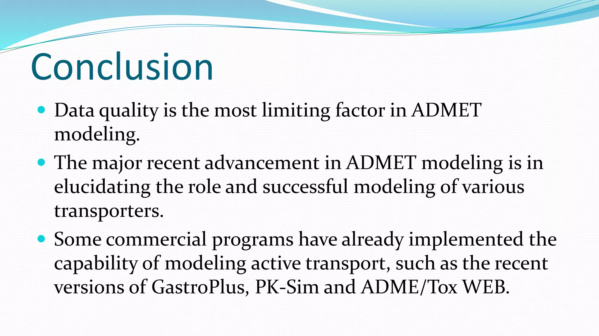 Conclusion
 Data quality is the most limiting factor in ADMET
modeling.
 The major recent advancement in ADMET modeling is in
elucidating the role and successful modeling of various
transporters.
 Some commercial programs have already implemented the
capability of modeling active transport, such as the recent
versions of GastroPlus, PK-Sim and ADME/Tox WEB.
 