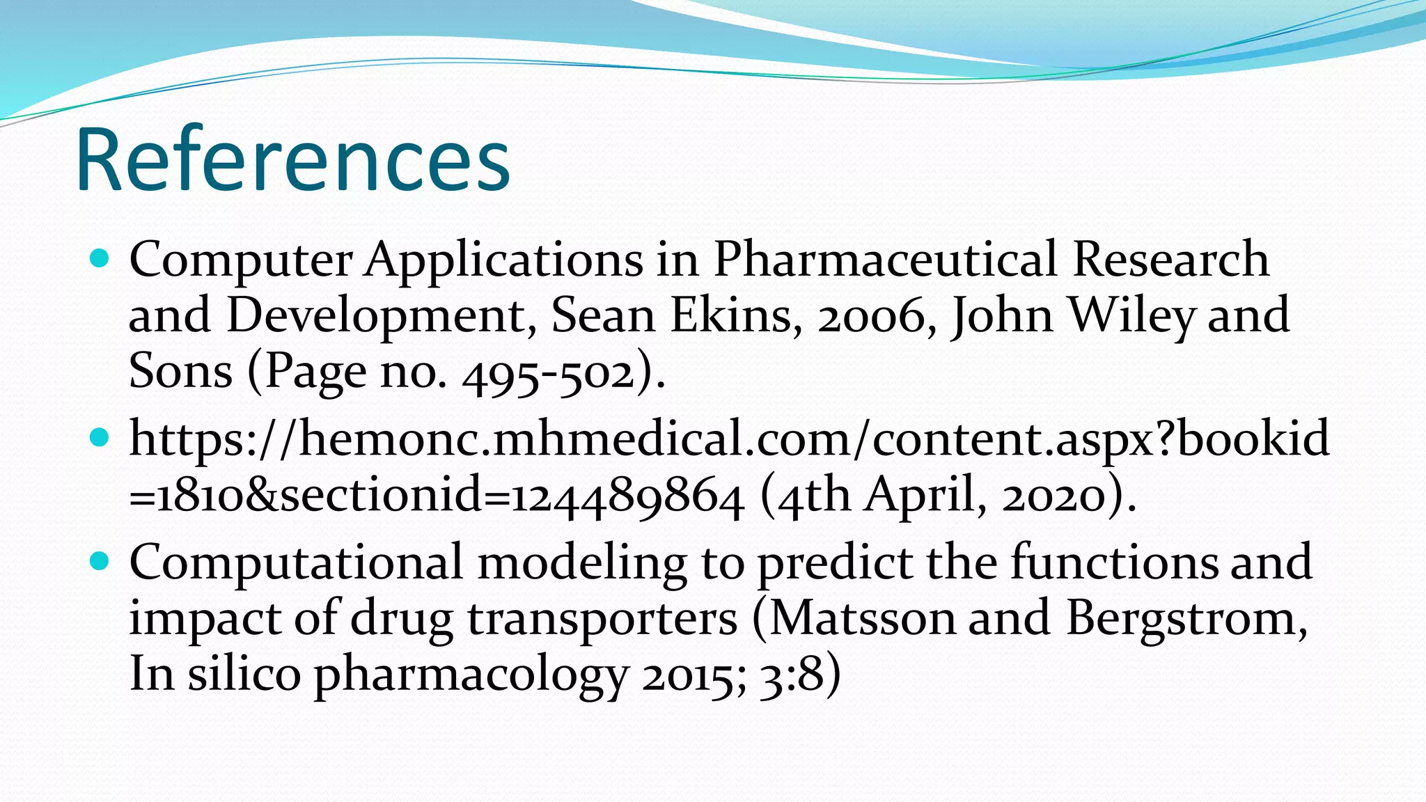 References
 Computer Applications in Pharmaceutical Research
and Development, Sean Ekins, 2006, John Wiley and
Sons (Page no. 495-502).
 https://hemonc.mhmedical.com/content.aspx?bookid
=1810&sectionid=124489864 (4th April, 2020).
 Computational modeling to predict the functions and
impact of drug transporters (Matsson and Bergstrom,
In silico pharmacology 2015; 3:8)
 