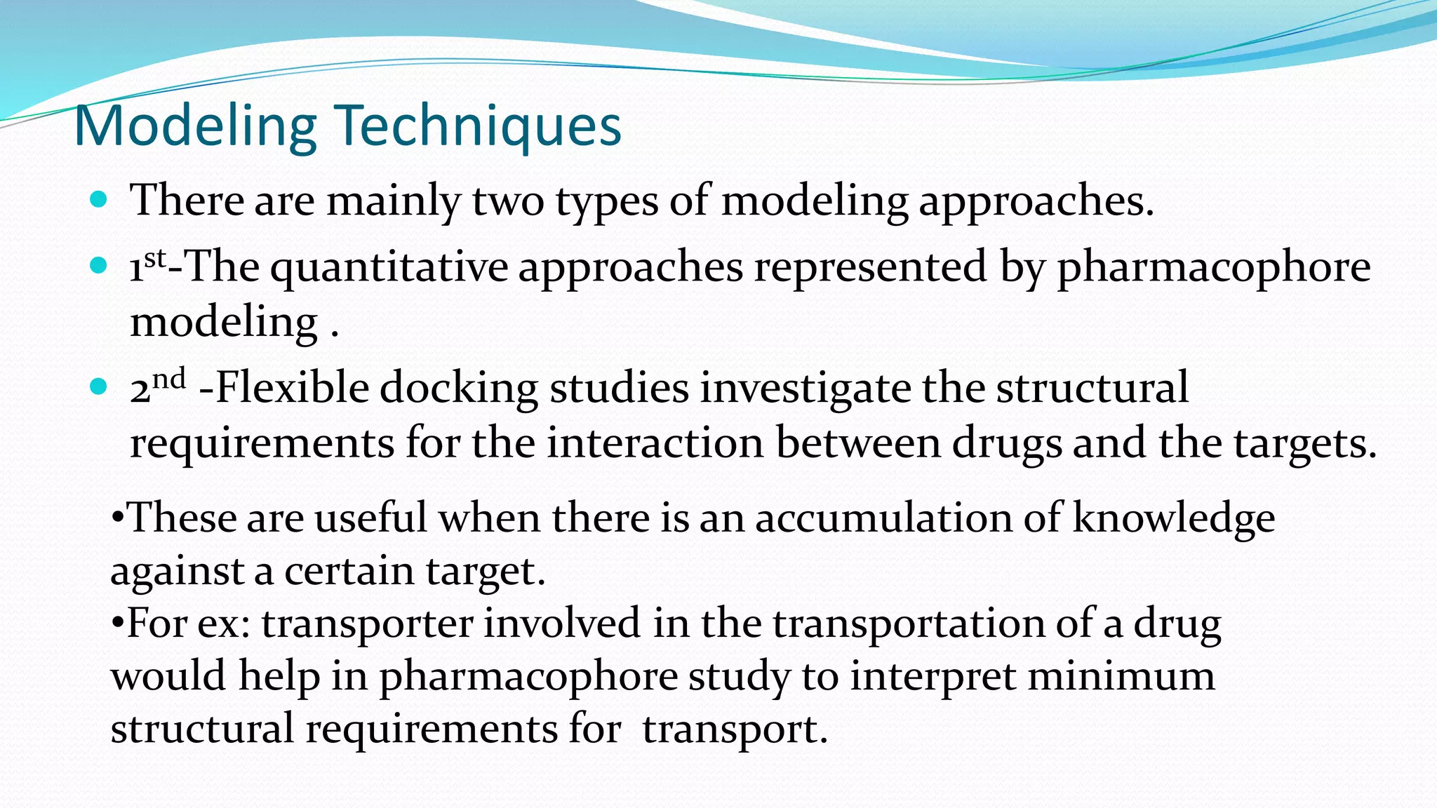Modeling Techniques
 There are mainly two types of modeling approaches.
 1st-The quantitative approaches represented by pharmacophore
modeling .
 2nd -Flexible docking studies investigate the structural
requirements for the interaction between drugs and the targets.
•These are useful when there is an accumulation of knowledge
against a certain target.
•For ex: transporter involved in the transportation of a drug
would help in pharmacophore study to interpret minimum
structural requirements for transport.
 