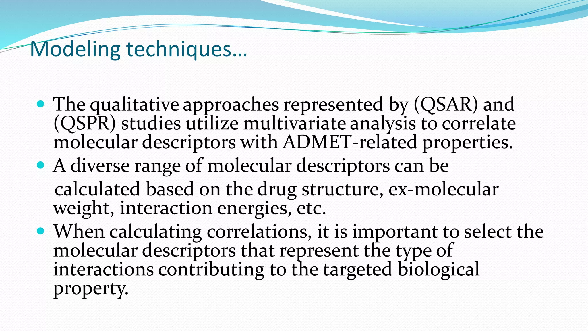 Modeling techniques…
 The qualitative approaches represented by (QSAR) and
(QSPR) studies utilize multivariate analysis to correlate
molecular descriptors with ADMET-related properties.
 A diverse range of molecular descriptors can be
calculated based on the drug structure, ex-molecular
weight, interaction energies, etc.
 When calculating correlations, it is important to select the
molecular descriptors that represent the type of
interactions contributing to the targeted biological
property.
 