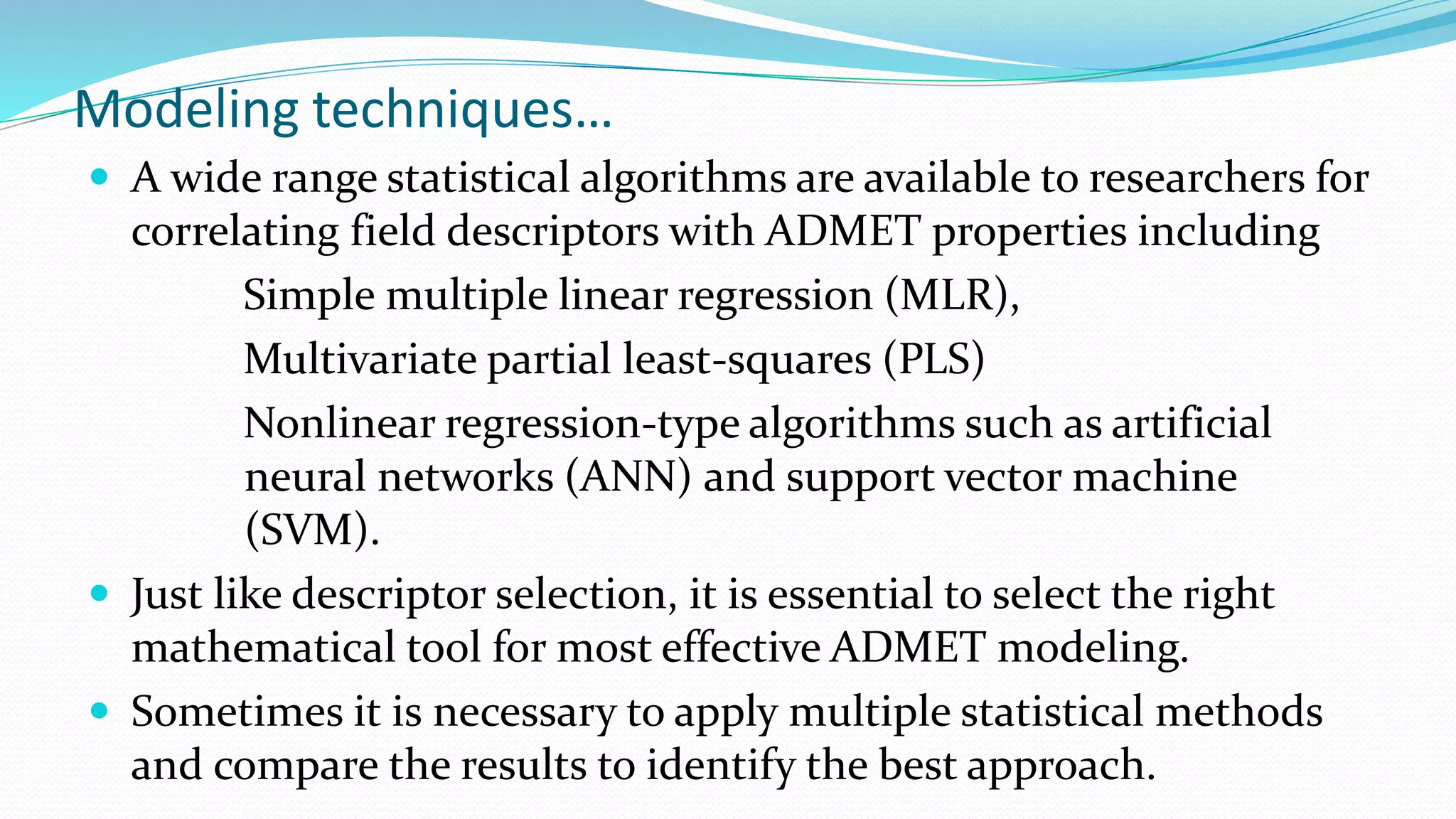 Modeling techniques…
 A wide range statistical algorithms are available to researchers for
correlating field descriptors with ADMET properties including
Simple multiple linear regression (MLR),
Multivariate partial least-squares (PLS)
Nonlinear regression-type algorithms such as artificial
neural networks (ANN) and support vector machine
(SVM).
 Just like descriptor selection, it is essential to select the right
mathematical tool for most effective ADMET modeling.
 Sometimes it is necessary to apply multiple statistical methods
and compare the results to identify the best approach.
 
