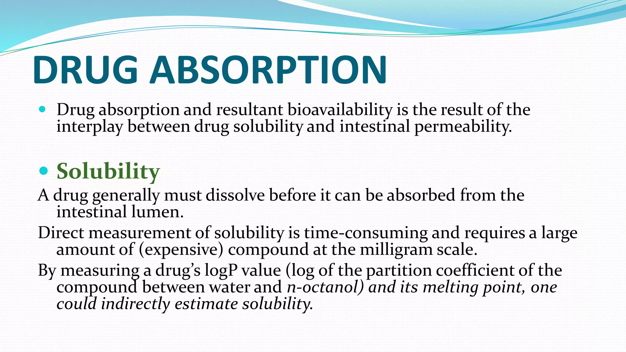 DRUG ABSORPTION
 Drug absorption and resultant bioavailability is the result of the
interplay between drug solubility and intestinal permeability.
 Solubility
A drug generally must dissolve before it can be absorbed from the
intestinal lumen.
Direct measurement of solubility is time-consuming and requires a large
amount of (expensive) compound at the milligram scale.
By measuring a drug’s logP value (log of the partition coefficient of the
compound between water and n-octanol) and its melting point, one
could indirectly estimate solubility.
 