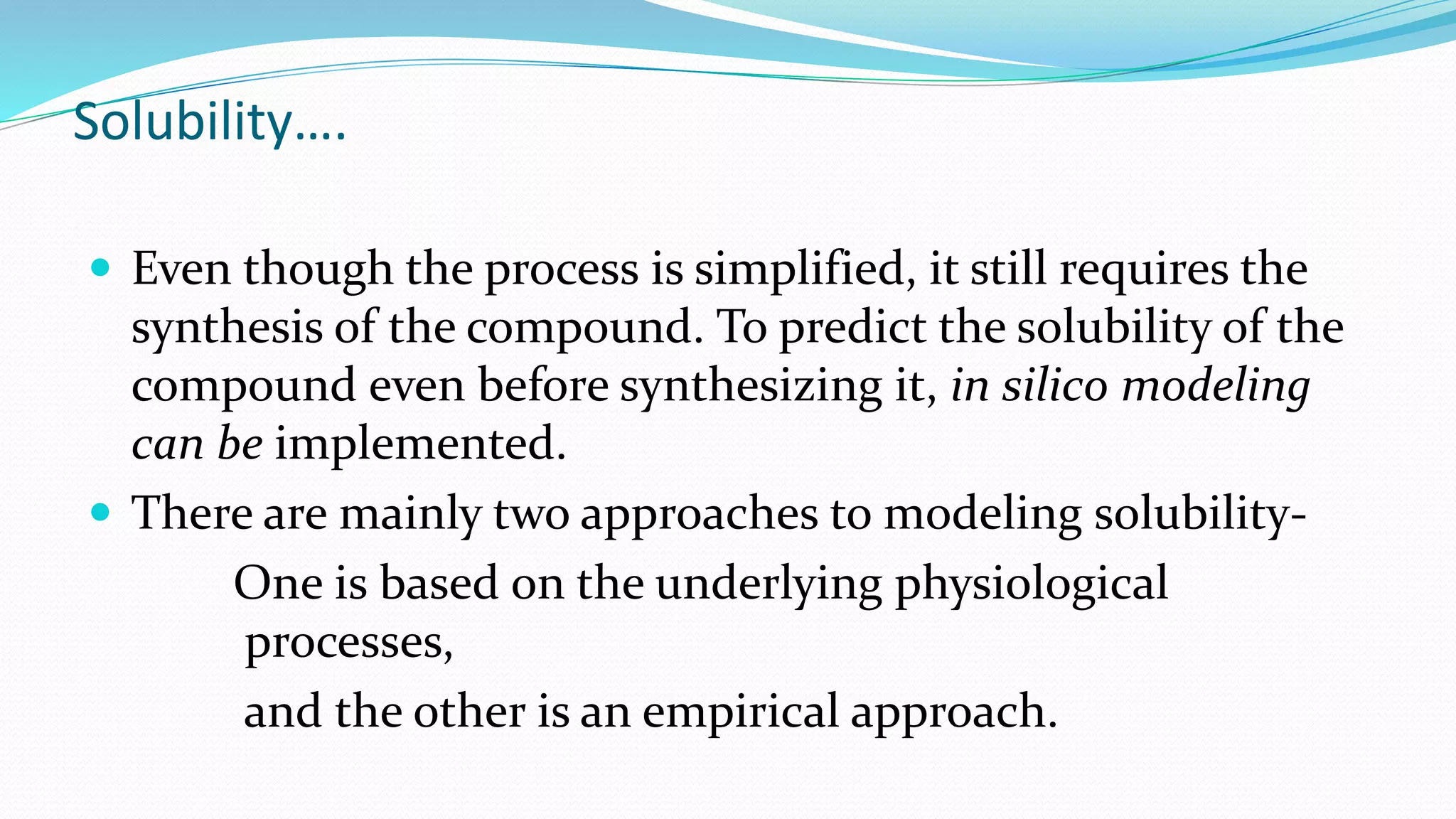 Solubility….
 Even though the process is simplified, it still requires the
synthesis of the compound. To predict the solubility of the
compound even before synthesizing it, in silico modeling
can be implemented.
 There are mainly two approaches to modeling solubility-
One is based on the underlying physiological
processes,
and the other is an empirical approach.
 