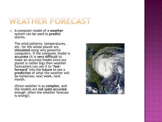  A computer model of a weather
system can be used to predict
storms.
The wind patterns, temperatures,
etc. for the whole planet are
simulated using very powerful
computers. If the computer model is
accurate (it is very difficult to
make an accurate model since our
planet is rather big) then weather
forecasters can use it to ‘fast-
forward’ into the future to see a
prediction of what the weather will
be tomorrow, next week, next
month.
(Since weather is so complex, and
the models are not (yet) accurate
enough, often the weather forecast
is wrong!)
 